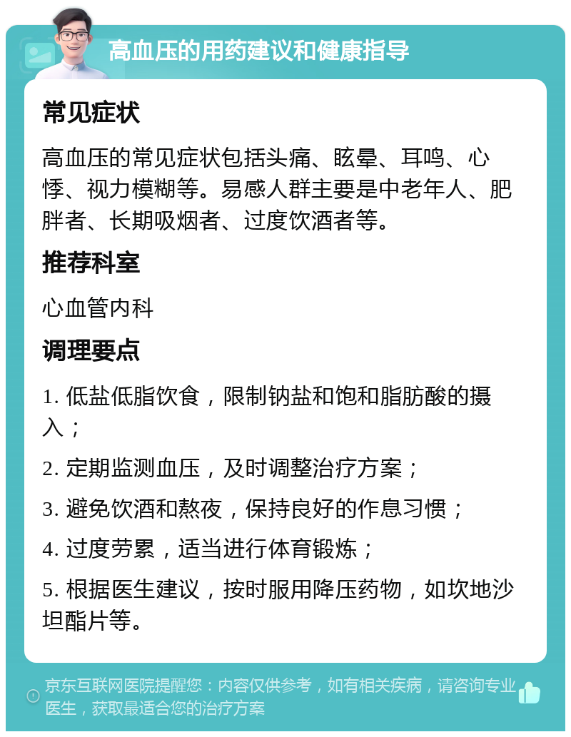 高血压的用药建议和健康指导 常见症状 高血压的常见症状包括头痛、眩晕、耳鸣、心悸、视力模糊等。易感人群主要是中老年人、肥胖者、长期吸烟者、过度饮酒者等。 推荐科室 心血管内科 调理要点 1. 低盐低脂饮食，限制钠盐和饱和脂肪酸的摄入； 2. 定期监测血压，及时调整治疗方案； 3. 避免饮酒和熬夜，保持良好的作息习惯； 4. 过度劳累，适当进行体育锻炼； 5. 根据医生建议，按时服用降压药物，如坎地沙坦酯片等。