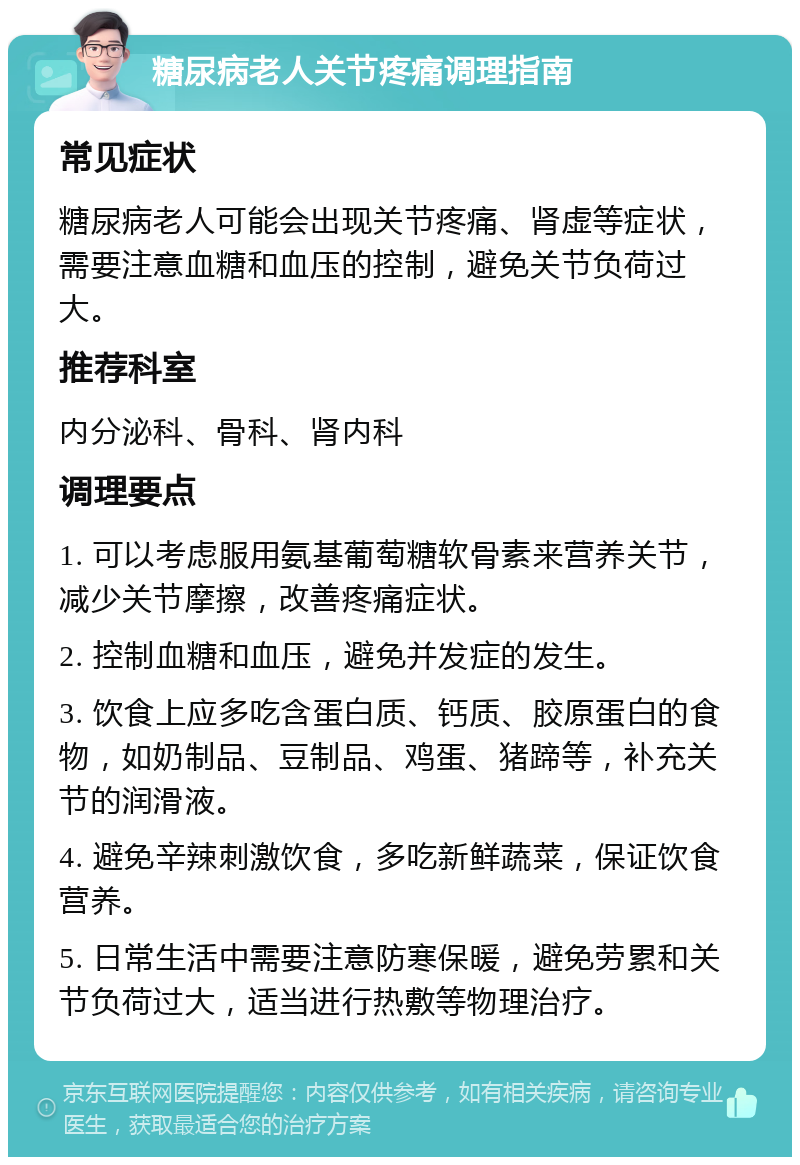 糖尿病老人关节疼痛调理指南 常见症状 糖尿病老人可能会出现关节疼痛、肾虚等症状，需要注意血糖和血压的控制，避免关节负荷过大。 推荐科室 内分泌科、骨科、肾内科 调理要点 1. 可以考虑服用氨基葡萄糖软骨素来营养关节，减少关节摩擦，改善疼痛症状。 2. 控制血糖和血压，避免并发症的发生。 3. 饮食上应多吃含蛋白质、钙质、胶原蛋白的食物，如奶制品、豆制品、鸡蛋、猪蹄等，补充关节的润滑液。 4. 避免辛辣刺激饮食，多吃新鲜蔬菜，保证饮食营养。 5. 日常生活中需要注意防寒保暖，避免劳累和关节负荷过大，适当进行热敷等物理治疗。