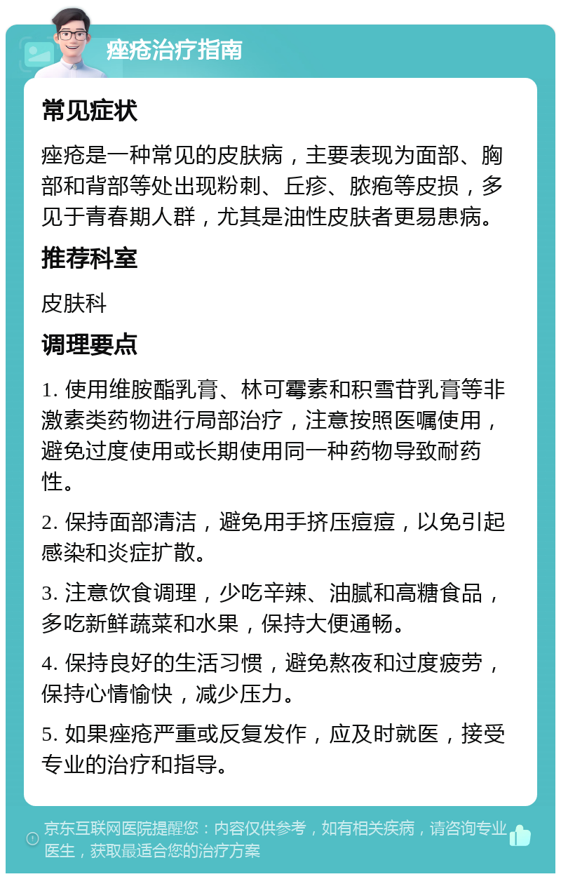 痤疮治疗指南 常见症状 痤疮是一种常见的皮肤病，主要表现为面部、胸部和背部等处出现粉刺、丘疹、脓疱等皮损，多见于青春期人群，尤其是油性皮肤者更易患病。 推荐科室 皮肤科 调理要点 1. 使用维胺酯乳膏、林可霉素和积雪苷乳膏等非激素类药物进行局部治疗，注意按照医嘱使用，避免过度使用或长期使用同一种药物导致耐药性。 2. 保持面部清洁，避免用手挤压痘痘，以免引起感染和炎症扩散。 3. 注意饮食调理，少吃辛辣、油腻和高糖食品，多吃新鲜蔬菜和水果，保持大便通畅。 4. 保持良好的生活习惯，避免熬夜和过度疲劳，保持心情愉快，减少压力。 5. 如果痤疮严重或反复发作，应及时就医，接受专业的治疗和指导。