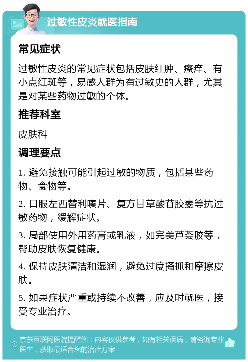 过敏性皮炎就医指南 常见症状 过敏性皮炎的常见症状包括皮肤红肿、瘙痒、有小点红斑等，易感人群为有过敏史的人群，尤其是对某些药物过敏的个体。 推荐科室 皮肤科 调理要点 1. 避免接触可能引起过敏的物质，包括某些药物、食物等。 2. 口服左西替利嗪片、复方甘草酸苷胶囊等抗过敏药物，缓解症状。 3. 局部使用外用药膏或乳液，如完美芦荟胶等，帮助皮肤恢复健康。 4. 保持皮肤清洁和湿润，避免过度搔抓和摩擦皮肤。 5. 如果症状严重或持续不改善，应及时就医，接受专业治疗。