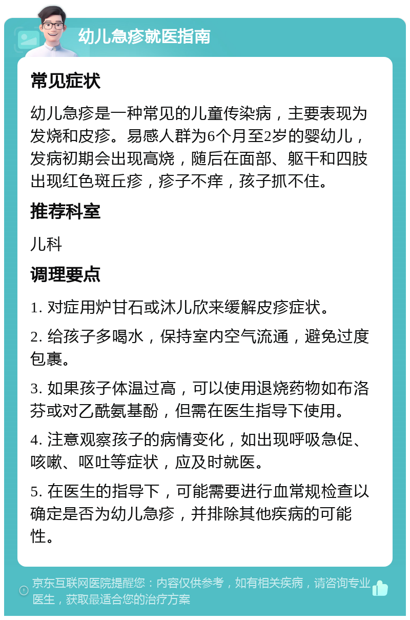 幼儿急疹就医指南 常见症状 幼儿急疹是一种常见的儿童传染病，主要表现为发烧和皮疹。易感人群为6个月至2岁的婴幼儿，发病初期会出现高烧，随后在面部、躯干和四肢出现红色斑丘疹，疹子不痒，孩子抓不住。 推荐科室 儿科 调理要点 1. 对症用炉甘石或沐儿欣来缓解皮疹症状。 2. 给孩子多喝水，保持室内空气流通，避免过度包裹。 3. 如果孩子体温过高，可以使用退烧药物如布洛芬或对乙酰氨基酚，但需在医生指导下使用。 4. 注意观察孩子的病情变化，如出现呼吸急促、咳嗽、呕吐等症状，应及时就医。 5. 在医生的指导下，可能需要进行血常规检查以确定是否为幼儿急疹，并排除其他疾病的可能性。