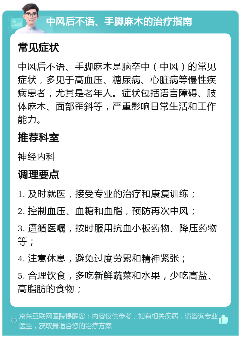 中风后不语、手脚麻木的治疗指南 常见症状 中风后不语、手脚麻木是脑卒中（中风）的常见症状，多见于高血压、糖尿病、心脏病等慢性疾病患者，尤其是老年人。症状包括语言障碍、肢体麻木、面部歪斜等，严重影响日常生活和工作能力。 推荐科室 神经内科 调理要点 1. 及时就医，接受专业的治疗和康复训练； 2. 控制血压、血糖和血脂，预防再次中风； 3. 遵循医嘱，按时服用抗血小板药物、降压药物等； 4. 注意休息，避免过度劳累和精神紧张； 5. 合理饮食，多吃新鲜蔬菜和水果，少吃高盐、高脂肪的食物；