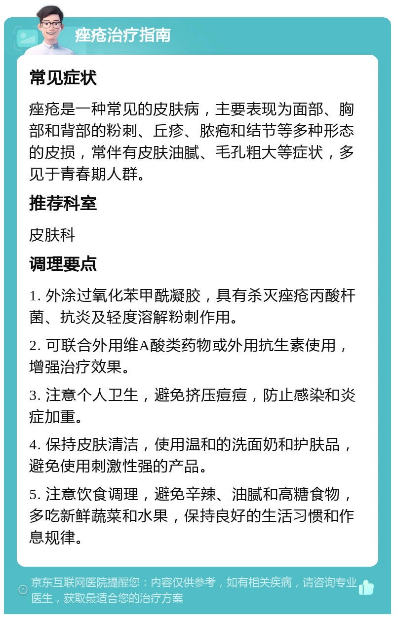 痤疮治疗指南 常见症状 痤疮是一种常见的皮肤病，主要表现为面部、胸部和背部的粉刺、丘疹、脓疱和结节等多种形态的皮损，常伴有皮肤油腻、毛孔粗大等症状，多见于青春期人群。 推荐科室 皮肤科 调理要点 1. 外涂过氧化苯甲酰凝胶，具有杀灭痤疮丙酸杆菌、抗炎及轻度溶解粉刺作用。 2. 可联合外用维A酸类药物或外用抗生素使用，增强治疗效果。 3. 注意个人卫生，避免挤压痘痘，防止感染和炎症加重。 4. 保持皮肤清洁，使用温和的洗面奶和护肤品，避免使用刺激性强的产品。 5. 注意饮食调理，避免辛辣、油腻和高糖食物，多吃新鲜蔬菜和水果，保持良好的生活习惯和作息规律。