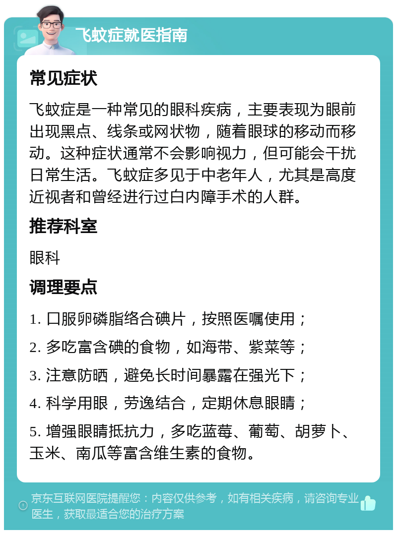 飞蚊症就医指南 常见症状 飞蚊症是一种常见的眼科疾病，主要表现为眼前出现黑点、线条或网状物，随着眼球的移动而移动。这种症状通常不会影响视力，但可能会干扰日常生活。飞蚊症多见于中老年人，尤其是高度近视者和曾经进行过白内障手术的人群。 推荐科室 眼科 调理要点 1. 口服卵磷脂络合碘片，按照医嘱使用； 2. 多吃富含碘的食物，如海带、紫菜等； 3. 注意防晒，避免长时间暴露在强光下； 4. 科学用眼，劳逸结合，定期休息眼睛； 5. 增强眼睛抵抗力，多吃蓝莓、葡萄、胡萝卜、玉米、南瓜等富含维生素的食物。