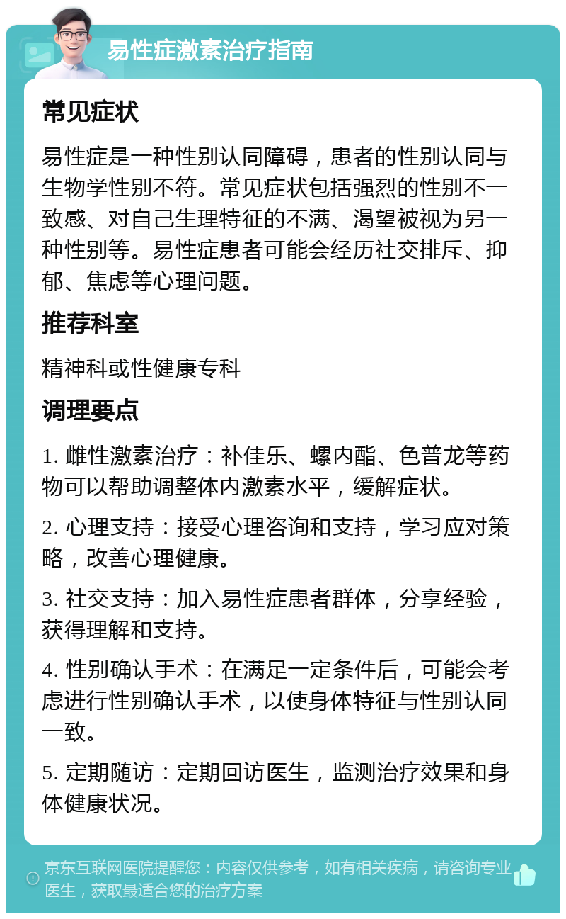 易性症激素治疗指南 常见症状 易性症是一种性别认同障碍，患者的性别认同与生物学性别不符。常见症状包括强烈的性别不一致感、对自己生理特征的不满、渴望被视为另一种性别等。易性症患者可能会经历社交排斥、抑郁、焦虑等心理问题。 推荐科室 精神科或性健康专科 调理要点 1. 雌性激素治疗：补佳乐、螺内酯、色普龙等药物可以帮助调整体内激素水平，缓解症状。 2. 心理支持：接受心理咨询和支持，学习应对策略，改善心理健康。 3. 社交支持：加入易性症患者群体，分享经验，获得理解和支持。 4. 性别确认手术：在满足一定条件后，可能会考虑进行性别确认手术，以使身体特征与性别认同一致。 5. 定期随访：定期回访医生，监测治疗效果和身体健康状况。