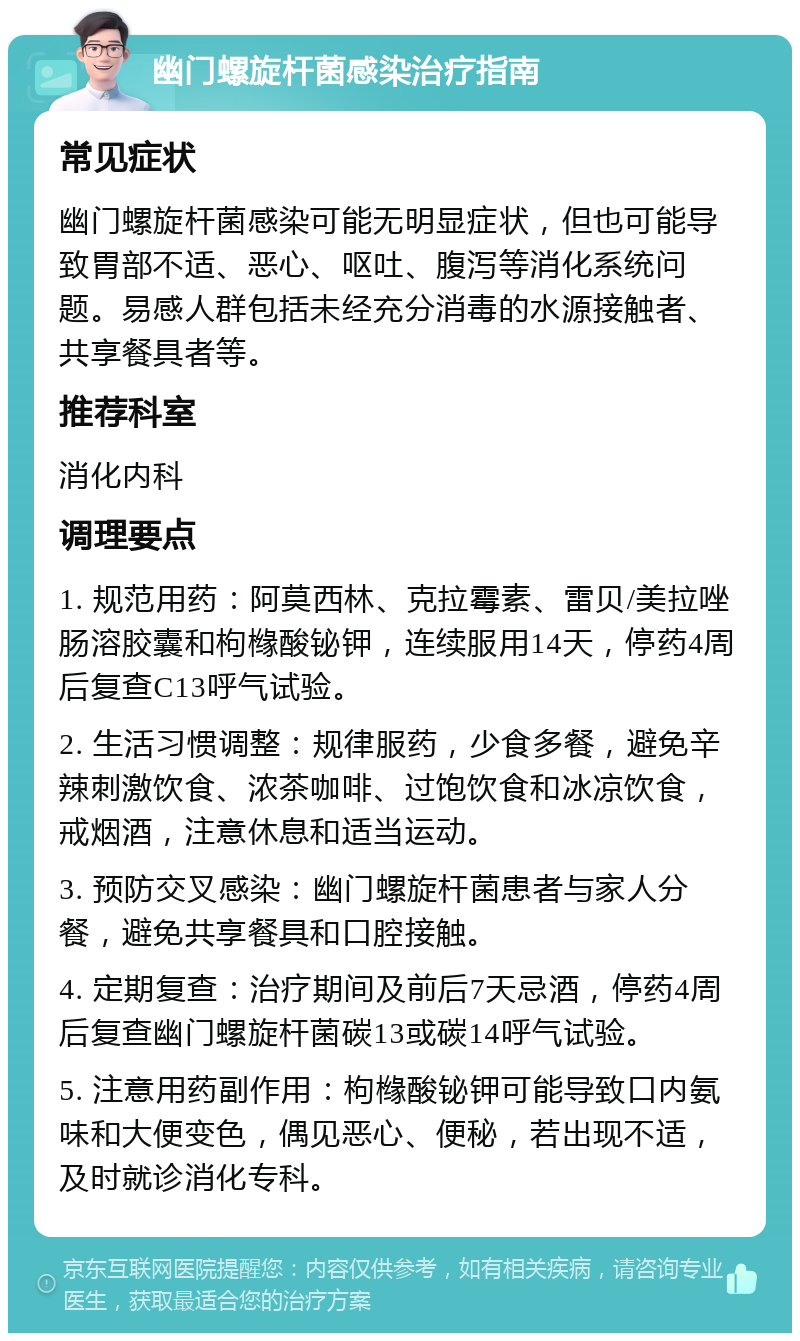 幽门螺旋杆菌感染治疗指南 常见症状 幽门螺旋杆菌感染可能无明显症状，但也可能导致胃部不适、恶心、呕吐、腹泻等消化系统问题。易感人群包括未经充分消毒的水源接触者、共享餐具者等。 推荐科室 消化内科 调理要点 1. 规范用药：阿莫西林、克拉霉素、雷贝/美拉唑肠溶胶囊和枸橼酸铋钾，连续服用14天，停药4周后复查C13呼气试验。 2. 生活习惯调整：规律服药，少食多餐，避免辛辣刺激饮食、浓茶咖啡、过饱饮食和冰凉饮食，戒烟酒，注意休息和适当运动。 3. 预防交叉感染：幽门螺旋杆菌患者与家人分餐，避免共享餐具和口腔接触。 4. 定期复查：治疗期间及前后7天忌酒，停药4周后复查幽门螺旋杆菌碳13或碳14呼气试验。 5. 注意用药副作用：枸橼酸铋钾可能导致口内氨味和大便变色，偶见恶心、便秘，若出现不适，及时就诊消化专科。