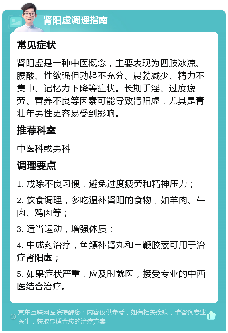 肾阳虚调理指南 常见症状 肾阳虚是一种中医概念，主要表现为四肢冰凉、腰酸、性欲强但勃起不充分、晨勃减少、精力不集中、记忆力下降等症状。长期手淫、过度疲劳、营养不良等因素可能导致肾阳虚，尤其是青壮年男性更容易受到影响。 推荐科室 中医科或男科 调理要点 1. 戒除不良习惯，避免过度疲劳和精神压力； 2. 饮食调理，多吃温补肾阳的食物，如羊肉、牛肉、鸡肉等； 3. 适当运动，增强体质； 4. 中成药治疗，鱼鳔补肾丸和三鞭胶囊可用于治疗肾阳虚； 5. 如果症状严重，应及时就医，接受专业的中西医结合治疗。