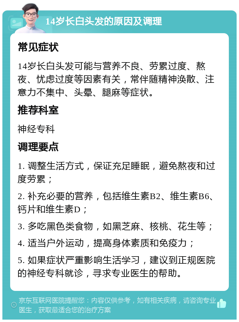 14岁长白头发的原因及调理 常见症状 14岁长白头发可能与营养不良、劳累过度、熬夜、忧虑过度等因素有关，常伴随精神涣散、注意力不集中、头晕、腿麻等症状。 推荐科室 神经专科 调理要点 1. 调整生活方式，保证充足睡眠，避免熬夜和过度劳累； 2. 补充必要的营养，包括维生素B2、维生素B6、钙片和维生素D； 3. 多吃黑色类食物，如黑芝麻、核桃、花生等； 4. 适当户外运动，提高身体素质和免疫力； 5. 如果症状严重影响生活学习，建议到正规医院的神经专科就诊，寻求专业医生的帮助。