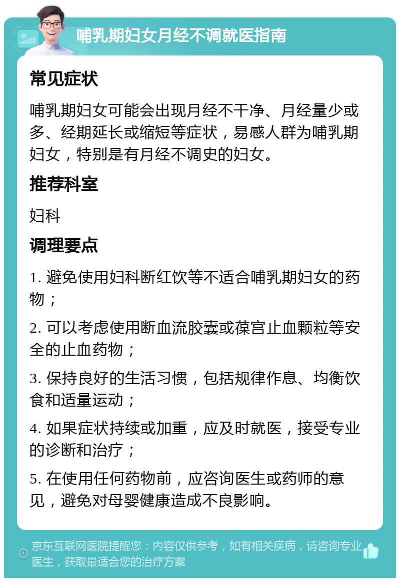 哺乳期妇女月经不调就医指南 常见症状 哺乳期妇女可能会出现月经不干净、月经量少或多、经期延长或缩短等症状，易感人群为哺乳期妇女，特别是有月经不调史的妇女。 推荐科室 妇科 调理要点 1. 避免使用妇科断红饮等不适合哺乳期妇女的药物； 2. 可以考虑使用断血流胶囊或葆宫止血颗粒等安全的止血药物； 3. 保持良好的生活习惯，包括规律作息、均衡饮食和适量运动； 4. 如果症状持续或加重，应及时就医，接受专业的诊断和治疗； 5. 在使用任何药物前，应咨询医生或药师的意见，避免对母婴健康造成不良影响。