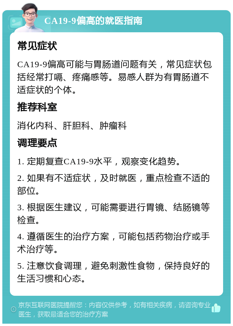 CA19-9偏高的就医指南 常见症状 CA19-9偏高可能与胃肠道问题有关，常见症状包括经常打嗝、疼痛感等。易感人群为有胃肠道不适症状的个体。 推荐科室 消化内科、肝胆科、肿瘤科 调理要点 1. 定期复查CA19-9水平，观察变化趋势。 2. 如果有不适症状，及时就医，重点检查不适的部位。 3. 根据医生建议，可能需要进行胃镜、结肠镜等检查。 4. 遵循医生的治疗方案，可能包括药物治疗或手术治疗等。 5. 注意饮食调理，避免刺激性食物，保持良好的生活习惯和心态。