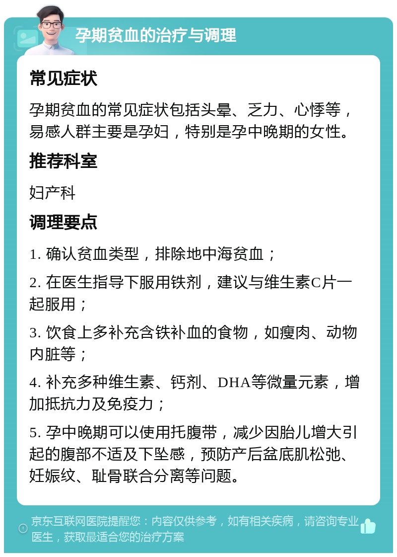 孕期贫血的治疗与调理 常见症状 孕期贫血的常见症状包括头晕、乏力、心悸等，易感人群主要是孕妇，特别是孕中晚期的女性。 推荐科室 妇产科 调理要点 1. 确认贫血类型，排除地中海贫血； 2. 在医生指导下服用铁剂，建议与维生素C片一起服用； 3. 饮食上多补充含铁补血的食物，如瘦肉、动物内脏等； 4. 补充多种维生素、钙剂、DHA等微量元素，增加抵抗力及免疫力； 5. 孕中晚期可以使用托腹带，减少因胎儿增大引起的腹部不适及下坠感，预防产后盆底肌松弛、妊娠纹、耻骨联合分离等问题。