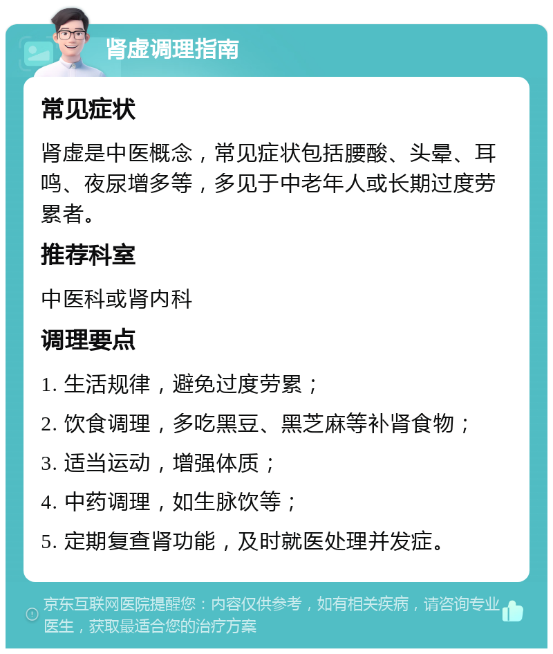 肾虚调理指南 常见症状 肾虚是中医概念，常见症状包括腰酸、头晕、耳鸣、夜尿增多等，多见于中老年人或长期过度劳累者。 推荐科室 中医科或肾内科 调理要点 1. 生活规律，避免过度劳累； 2. 饮食调理，多吃黑豆、黑芝麻等补肾食物； 3. 适当运动，增强体质； 4. 中药调理，如生脉饮等； 5. 定期复查肾功能，及时就医处理并发症。