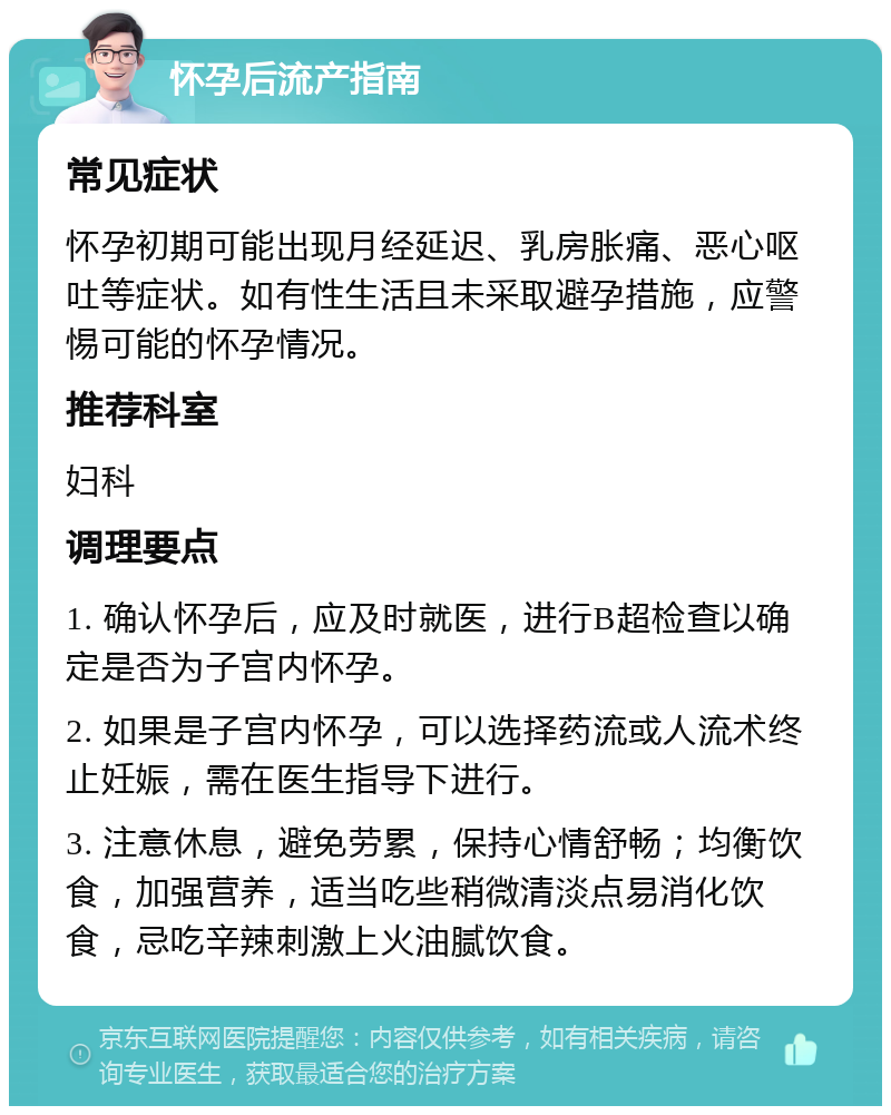 怀孕后流产指南 常见症状 怀孕初期可能出现月经延迟、乳房胀痛、恶心呕吐等症状。如有性生活且未采取避孕措施，应警惕可能的怀孕情况。 推荐科室 妇科 调理要点 1. 确认怀孕后，应及时就医，进行B超检查以确定是否为子宫内怀孕。 2. 如果是子宫内怀孕，可以选择药流或人流术终止妊娠，需在医生指导下进行。 3. 注意休息，避免劳累，保持心情舒畅；均衡饮食，加强营养，适当吃些稍微清淡点易消化饮食，忌吃辛辣刺激上火油腻饮食。