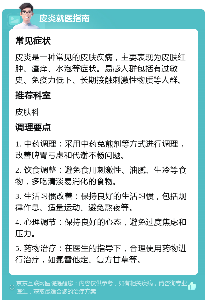 皮炎就医指南 常见症状 皮炎是一种常见的皮肤疾病，主要表现为皮肤红肿、瘙痒、水泡等症状。易感人群包括有过敏史、免疫力低下、长期接触刺激性物质等人群。 推荐科室 皮肤科 调理要点 1. 中药调理：采用中药免煎剂等方式进行调理，改善脾胃亏虚和代谢不畅问题。 2. 饮食调整：避免食用刺激性、油腻、生冷等食物，多吃清淡易消化的食物。 3. 生活习惯改善：保持良好的生活习惯，包括规律作息、适量运动、避免熬夜等。 4. 心理调节：保持良好的心态，避免过度焦虑和压力。 5. 药物治疗：在医生的指导下，合理使用药物进行治疗，如氯雷他定、复方甘草等。