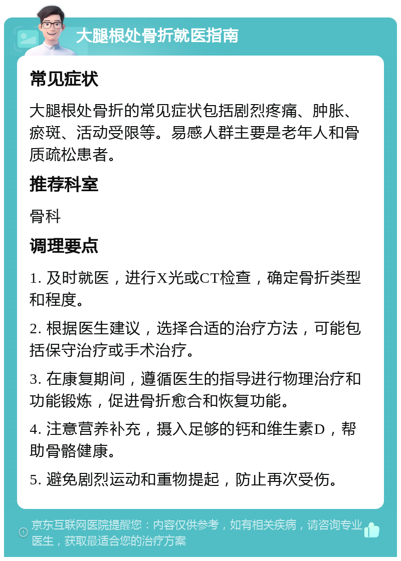 大腿根处骨折就医指南 常见症状 大腿根处骨折的常见症状包括剧烈疼痛、肿胀、瘀斑、活动受限等。易感人群主要是老年人和骨质疏松患者。 推荐科室 骨科 调理要点 1. 及时就医，进行X光或CT检查，确定骨折类型和程度。 2. 根据医生建议，选择合适的治疗方法，可能包括保守治疗或手术治疗。 3. 在康复期间，遵循医生的指导进行物理治疗和功能锻炼，促进骨折愈合和恢复功能。 4. 注意营养补充，摄入足够的钙和维生素D，帮助骨骼健康。 5. 避免剧烈运动和重物提起，防止再次受伤。