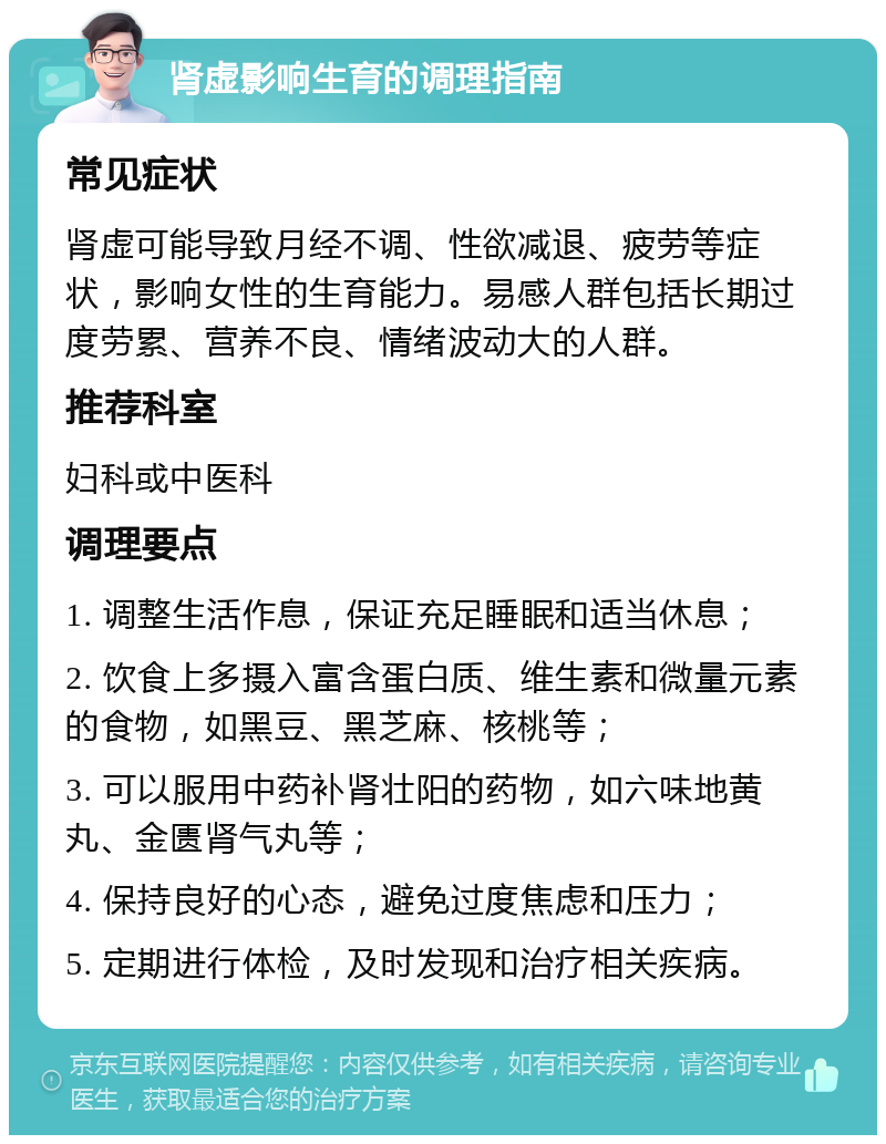 肾虚影响生育的调理指南 常见症状 肾虚可能导致月经不调、性欲减退、疲劳等症状，影响女性的生育能力。易感人群包括长期过度劳累、营养不良、情绪波动大的人群。 推荐科室 妇科或中医科 调理要点 1. 调整生活作息，保证充足睡眠和适当休息； 2. 饮食上多摄入富含蛋白质、维生素和微量元素的食物，如黑豆、黑芝麻、核桃等； 3. 可以服用中药补肾壮阳的药物，如六味地黄丸、金匮肾气丸等； 4. 保持良好的心态，避免过度焦虑和压力； 5. 定期进行体检，及时发现和治疗相关疾病。