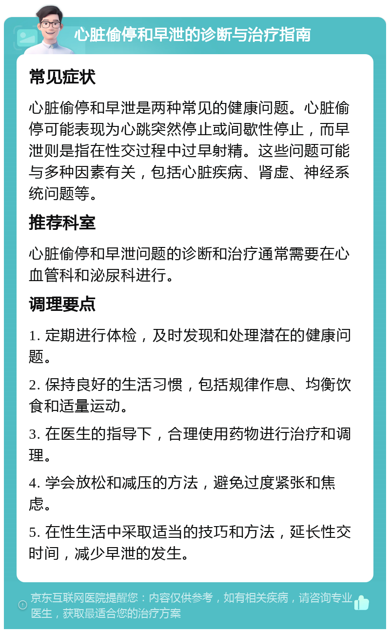 心脏偷停和早泄的诊断与治疗指南 常见症状 心脏偷停和早泄是两种常见的健康问题。心脏偷停可能表现为心跳突然停止或间歇性停止，而早泄则是指在性交过程中过早射精。这些问题可能与多种因素有关，包括心脏疾病、肾虚、神经系统问题等。 推荐科室 心脏偷停和早泄问题的诊断和治疗通常需要在心血管科和泌尿科进行。 调理要点 1. 定期进行体检，及时发现和处理潜在的健康问题。 2. 保持良好的生活习惯，包括规律作息、均衡饮食和适量运动。 3. 在医生的指导下，合理使用药物进行治疗和调理。 4. 学会放松和减压的方法，避免过度紧张和焦虑。 5. 在性生活中采取适当的技巧和方法，延长性交时间，减少早泄的发生。