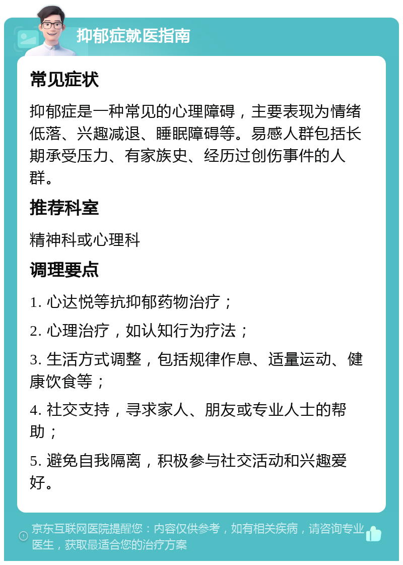 抑郁症就医指南 常见症状 抑郁症是一种常见的心理障碍，主要表现为情绪低落、兴趣减退、睡眠障碍等。易感人群包括长期承受压力、有家族史、经历过创伤事件的人群。 推荐科室 精神科或心理科 调理要点 1. 心达悦等抗抑郁药物治疗； 2. 心理治疗，如认知行为疗法； 3. 生活方式调整，包括规律作息、适量运动、健康饮食等； 4. 社交支持，寻求家人、朋友或专业人士的帮助； 5. 避免自我隔离，积极参与社交活动和兴趣爱好。