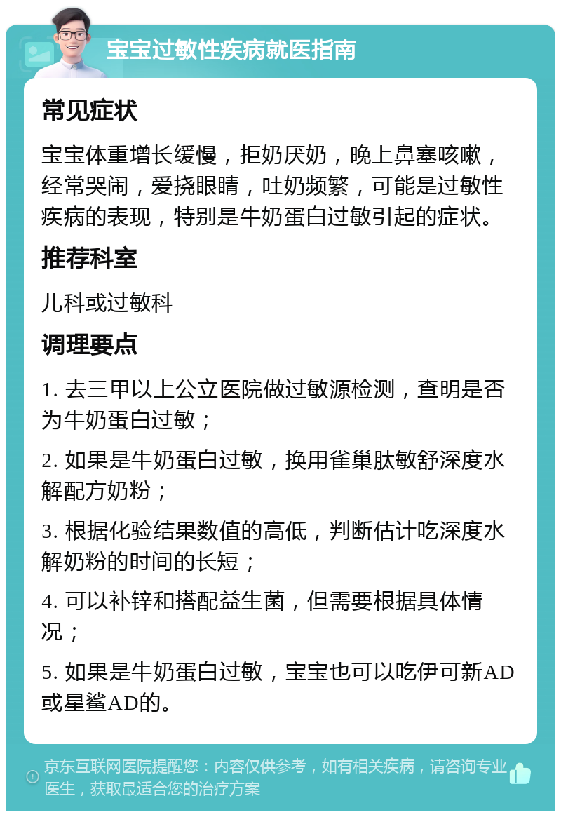 宝宝过敏性疾病就医指南 常见症状 宝宝体重增长缓慢，拒奶厌奶，晚上鼻塞咳嗽，经常哭闹，爱挠眼睛，吐奶频繁，可能是过敏性疾病的表现，特别是牛奶蛋白过敏引起的症状。 推荐科室 儿科或过敏科 调理要点 1. 去三甲以上公立医院做过敏源检测，查明是否为牛奶蛋白过敏； 2. 如果是牛奶蛋白过敏，换用雀巢肽敏舒深度水解配方奶粉； 3. 根据化验结果数值的高低，判断估计吃深度水解奶粉的时间的长短； 4. 可以补锌和搭配益生菌，但需要根据具体情况； 5. 如果是牛奶蛋白过敏，宝宝也可以吃伊可新AD或星鲨AD的。