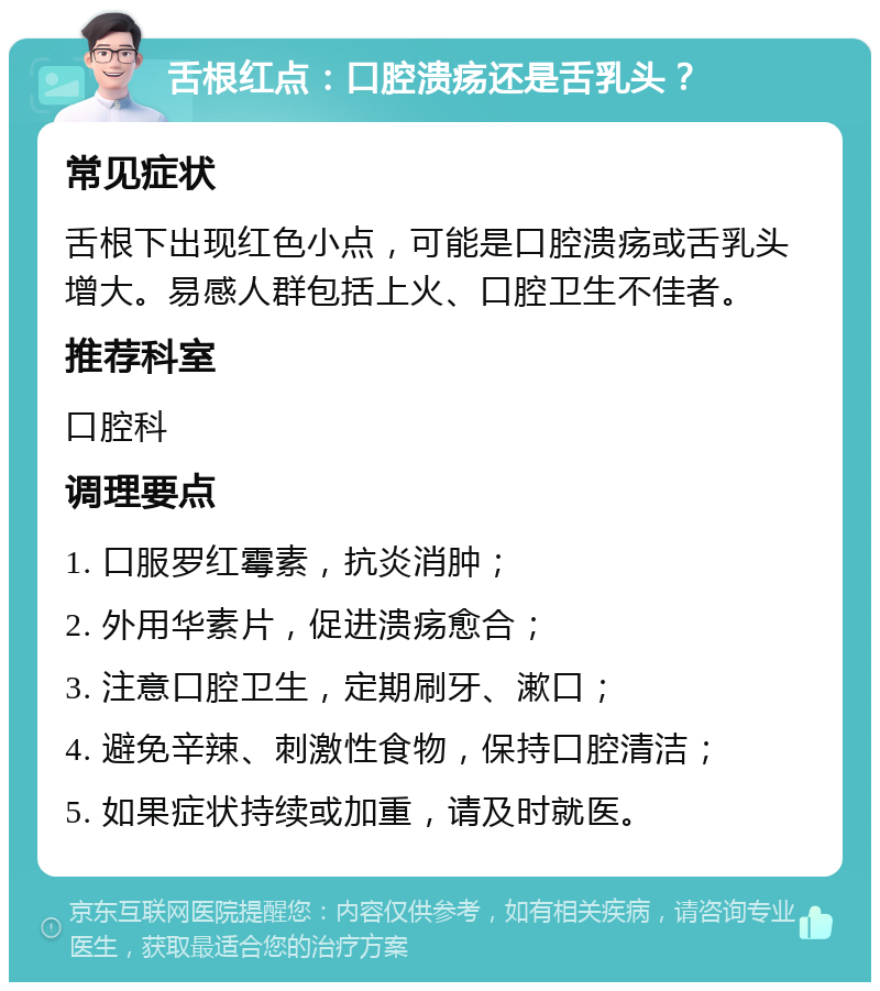 舌根红点：口腔溃疡还是舌乳头？ 常见症状 舌根下出现红色小点，可能是口腔溃疡或舌乳头增大。易感人群包括上火、口腔卫生不佳者。 推荐科室 口腔科 调理要点 1. 口服罗红霉素，抗炎消肿； 2. 外用华素片，促进溃疡愈合； 3. 注意口腔卫生，定期刷牙、漱口； 4. 避免辛辣、刺激性食物，保持口腔清洁； 5. 如果症状持续或加重，请及时就医。