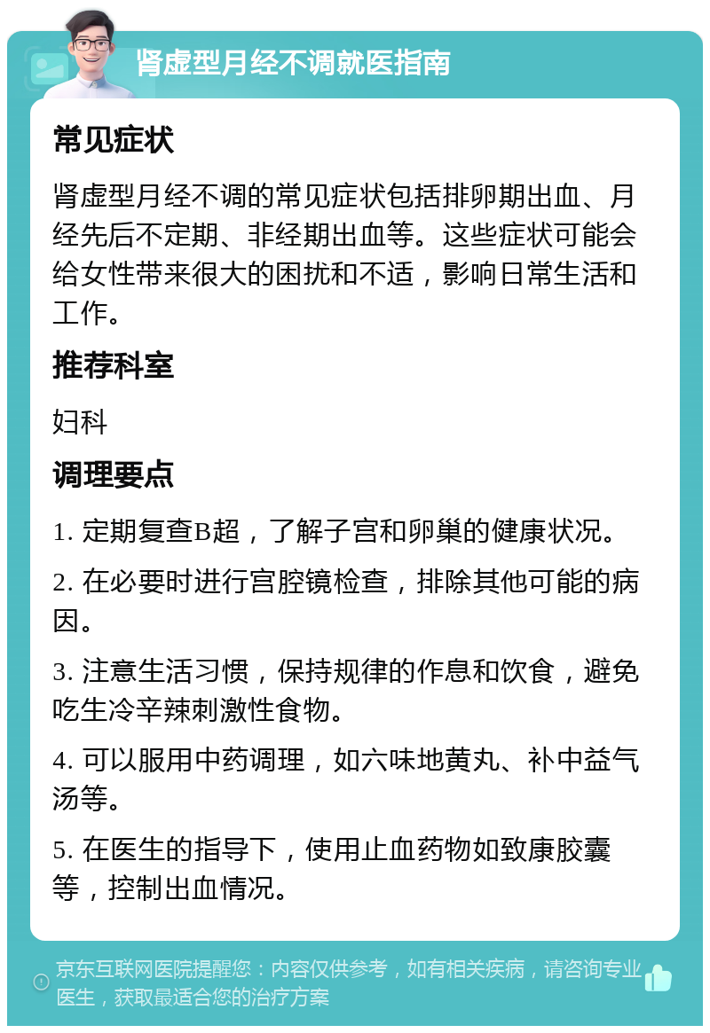 肾虚型月经不调就医指南 常见症状 肾虚型月经不调的常见症状包括排卵期出血、月经先后不定期、非经期出血等。这些症状可能会给女性带来很大的困扰和不适，影响日常生活和工作。 推荐科室 妇科 调理要点 1. 定期复查B超，了解子宫和卵巢的健康状况。 2. 在必要时进行宫腔镜检查，排除其他可能的病因。 3. 注意生活习惯，保持规律的作息和饮食，避免吃生冷辛辣刺激性食物。 4. 可以服用中药调理，如六味地黄丸、补中益气汤等。 5. 在医生的指导下，使用止血药物如致康胶囊等，控制出血情况。