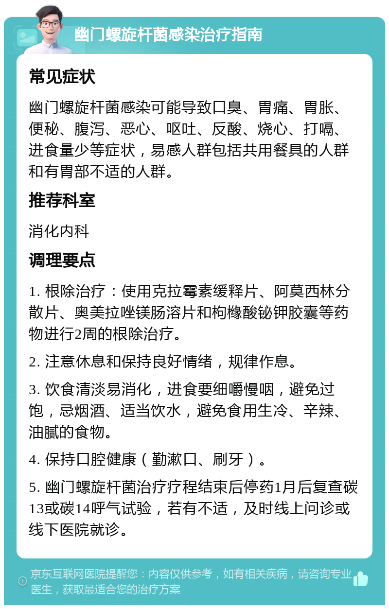 幽门螺旋杆菌感染治疗指南 常见症状 幽门螺旋杆菌感染可能导致口臭、胃痛、胃胀、便秘、腹泻、恶心、呕吐、反酸、烧心、打嗝、进食量少等症状，易感人群包括共用餐具的人群和有胃部不适的人群。 推荐科室 消化内科 调理要点 1. 根除治疗：使用克拉霉素缓释片、阿莫西林分散片、奥美拉唑镁肠溶片和枸橼酸铋钾胶囊等药物进行2周的根除治疗。 2. 注意休息和保持良好情绪，规律作息。 3. 饮食清淡易消化，进食要细嚼慢咽，避免过饱，忌烟酒、适当饮水，避免食用生冷、辛辣、油腻的食物。 4. 保持口腔健康（勤漱口、刷牙）。 5. 幽门螺旋杆菌治疗疗程结束后停药1月后复查碳13或碳14呼气试验，若有不适，及时线上问诊或线下医院就诊。