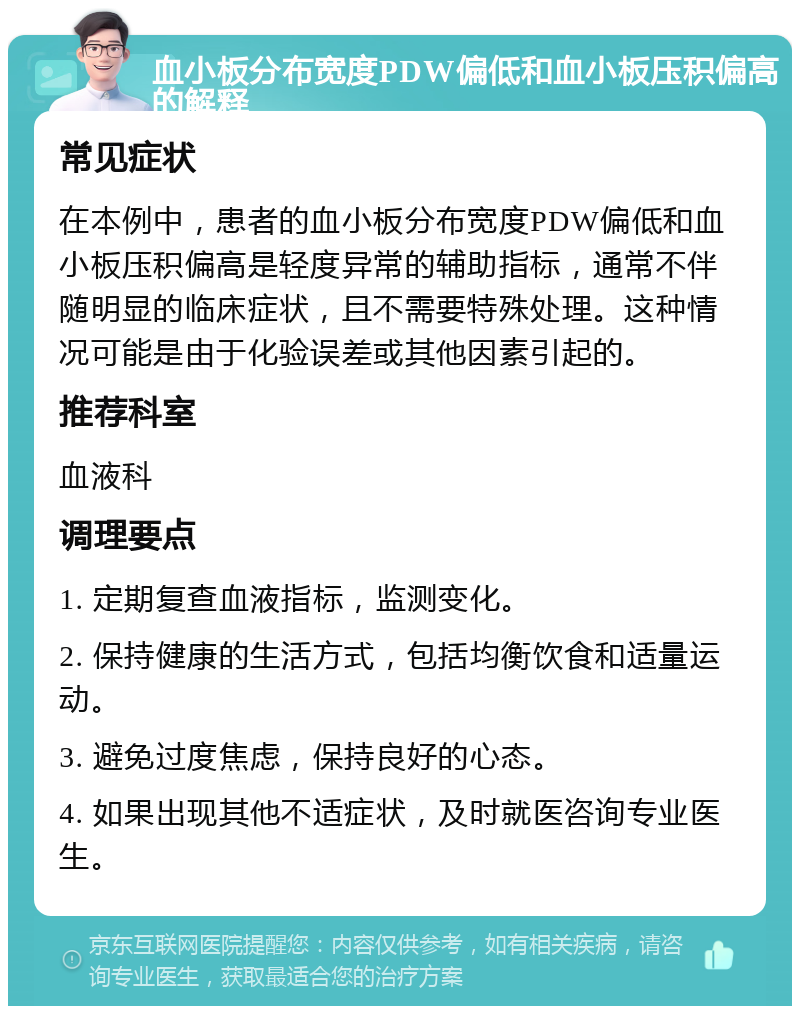 血小板分布宽度PDW偏低和血小板压积偏高的解释 常见症状 在本例中，患者的血小板分布宽度PDW偏低和血小板压积偏高是轻度异常的辅助指标，通常不伴随明显的临床症状，且不需要特殊处理。这种情况可能是由于化验误差或其他因素引起的。 推荐科室 血液科 调理要点 1. 定期复查血液指标，监测变化。 2. 保持健康的生活方式，包括均衡饮食和适量运动。 3. 避免过度焦虑，保持良好的心态。 4. 如果出现其他不适症状，及时就医咨询专业医生。