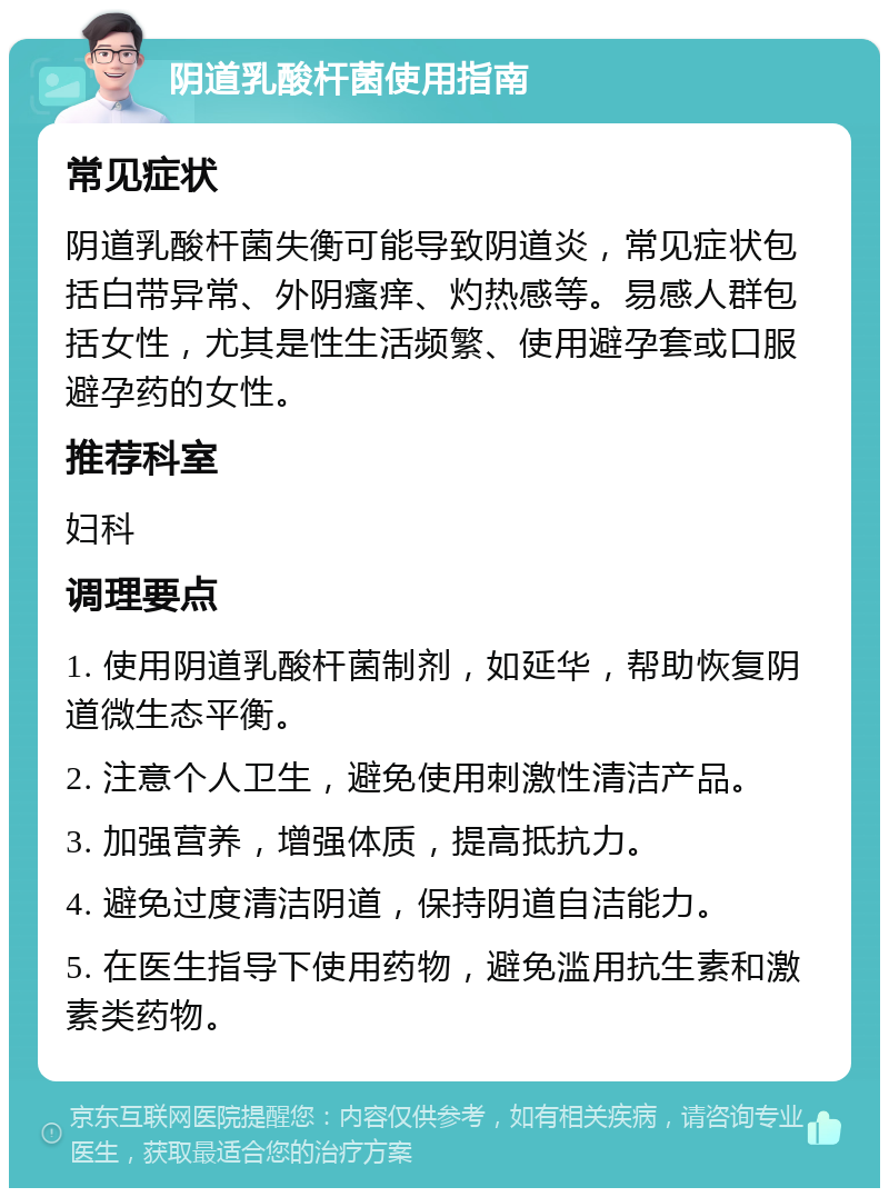 阴道乳酸杆菌使用指南 常见症状 阴道乳酸杆菌失衡可能导致阴道炎，常见症状包括白带异常、外阴瘙痒、灼热感等。易感人群包括女性，尤其是性生活频繁、使用避孕套或口服避孕药的女性。 推荐科室 妇科 调理要点 1. 使用阴道乳酸杆菌制剂，如延华，帮助恢复阴道微生态平衡。 2. 注意个人卫生，避免使用刺激性清洁产品。 3. 加强营养，增强体质，提高抵抗力。 4. 避免过度清洁阴道，保持阴道自洁能力。 5. 在医生指导下使用药物，避免滥用抗生素和激素类药物。