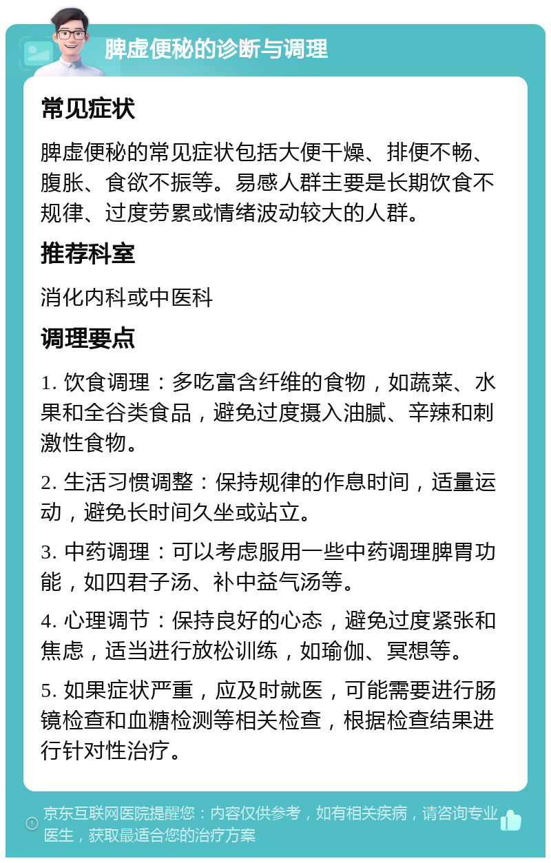 脾虚便秘的诊断与调理 常见症状 脾虚便秘的常见症状包括大便干燥、排便不畅、腹胀、食欲不振等。易感人群主要是长期饮食不规律、过度劳累或情绪波动较大的人群。 推荐科室 消化内科或中医科 调理要点 1. 饮食调理：多吃富含纤维的食物，如蔬菜、水果和全谷类食品，避免过度摄入油腻、辛辣和刺激性食物。 2. 生活习惯调整：保持规律的作息时间，适量运动，避免长时间久坐或站立。 3. 中药调理：可以考虑服用一些中药调理脾胃功能，如四君子汤、补中益气汤等。 4. 心理调节：保持良好的心态，避免过度紧张和焦虑，适当进行放松训练，如瑜伽、冥想等。 5. 如果症状严重，应及时就医，可能需要进行肠镜检查和血糖检测等相关检查，根据检查结果进行针对性治疗。