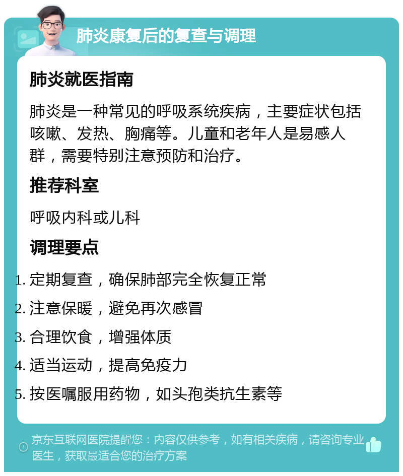 肺炎康复后的复查与调理 肺炎就医指南 肺炎是一种常见的呼吸系统疾病，主要症状包括咳嗽、发热、胸痛等。儿童和老年人是易感人群，需要特别注意预防和治疗。 推荐科室 呼吸内科或儿科 调理要点 定期复查，确保肺部完全恢复正常 注意保暖，避免再次感冒 合理饮食，增强体质 适当运动，提高免疫力 按医嘱服用药物，如头孢类抗生素等