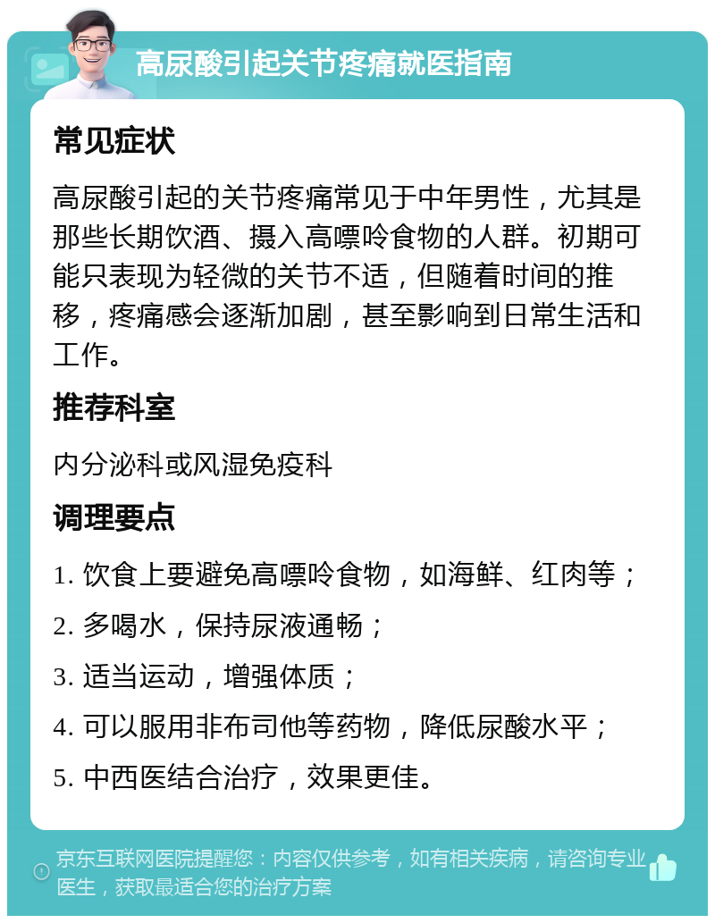 高尿酸引起关节疼痛就医指南 常见症状 高尿酸引起的关节疼痛常见于中年男性，尤其是那些长期饮酒、摄入高嘌呤食物的人群。初期可能只表现为轻微的关节不适，但随着时间的推移，疼痛感会逐渐加剧，甚至影响到日常生活和工作。 推荐科室 内分泌科或风湿免疫科 调理要点 1. 饮食上要避免高嘌呤食物，如海鲜、红肉等； 2. 多喝水，保持尿液通畅； 3. 适当运动，增强体质； 4. 可以服用非布司他等药物，降低尿酸水平； 5. 中西医结合治疗，效果更佳。