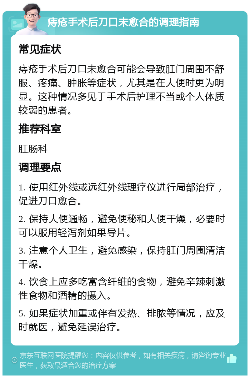 痔疮手术后刀口未愈合的调理指南 常见症状 痔疮手术后刀口未愈合可能会导致肛门周围不舒服、疼痛、肿胀等症状，尤其是在大便时更为明显。这种情况多见于手术后护理不当或个人体质较弱的患者。 推荐科室 肛肠科 调理要点 1. 使用红外线或远红外线理疗仪进行局部治疗，促进刀口愈合。 2. 保持大便通畅，避免便秘和大便干燥，必要时可以服用轻泻剂如果导片。 3. 注意个人卫生，避免感染，保持肛门周围清洁干燥。 4. 饮食上应多吃富含纤维的食物，避免辛辣刺激性食物和酒精的摄入。 5. 如果症状加重或伴有发热、排脓等情况，应及时就医，避免延误治疗。