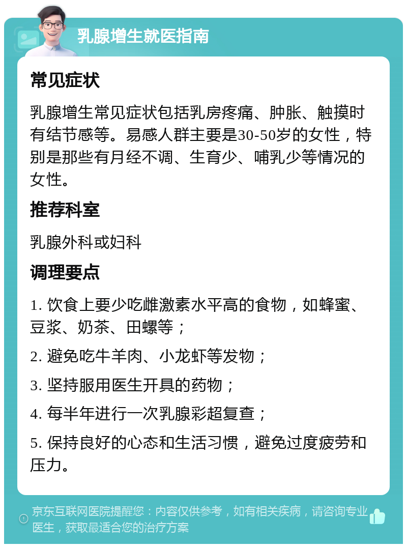 乳腺增生就医指南 常见症状 乳腺增生常见症状包括乳房疼痛、肿胀、触摸时有结节感等。易感人群主要是30-50岁的女性，特别是那些有月经不调、生育少、哺乳少等情况的女性。 推荐科室 乳腺外科或妇科 调理要点 1. 饮食上要少吃雌激素水平高的食物，如蜂蜜、豆浆、奶茶、田螺等； 2. 避免吃牛羊肉、小龙虾等发物； 3. 坚持服用医生开具的药物； 4. 每半年进行一次乳腺彩超复查； 5. 保持良好的心态和生活习惯，避免过度疲劳和压力。