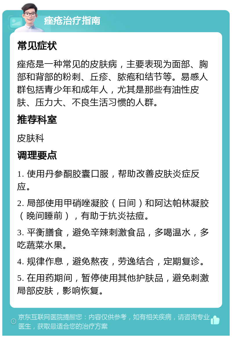 痤疮治疗指南 常见症状 痤疮是一种常见的皮肤病，主要表现为面部、胸部和背部的粉刺、丘疹、脓疱和结节等。易感人群包括青少年和成年人，尤其是那些有油性皮肤、压力大、不良生活习惯的人群。 推荐科室 皮肤科 调理要点 1. 使用丹参酮胶囊口服，帮助改善皮肤炎症反应。 2. 局部使用甲硝唑凝胶（日间）和阿达帕林凝胶（晚间睡前），有助于抗炎祛痘。 3. 平衡膳食，避免辛辣刺激食品，多喝温水，多吃蔬菜水果。 4. 规律作息，避免熬夜，劳逸结合，定期复诊。 5. 在用药期间，暂停使用其他护肤品，避免刺激局部皮肤，影响恢复。