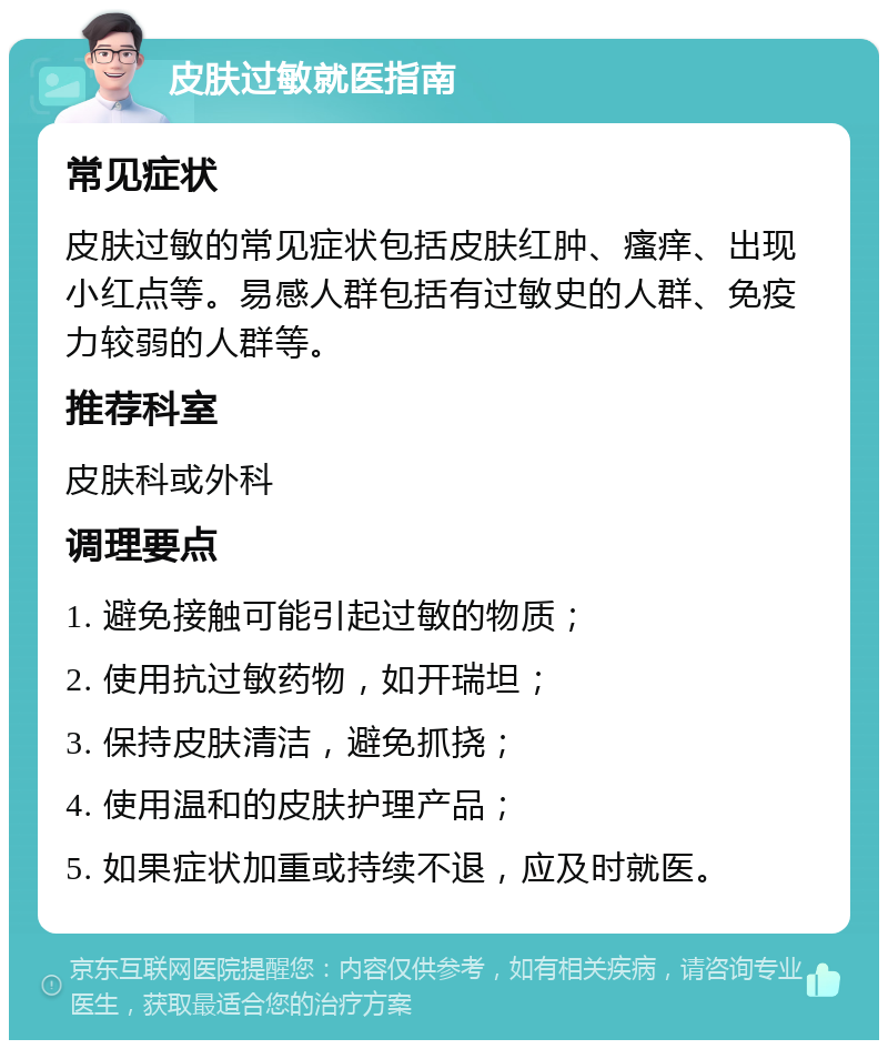 皮肤过敏就医指南 常见症状 皮肤过敏的常见症状包括皮肤红肿、瘙痒、出现小红点等。易感人群包括有过敏史的人群、免疫力较弱的人群等。 推荐科室 皮肤科或外科 调理要点 1. 避免接触可能引起过敏的物质； 2. 使用抗过敏药物，如开瑞坦； 3. 保持皮肤清洁，避免抓挠； 4. 使用温和的皮肤护理产品； 5. 如果症状加重或持续不退，应及时就医。