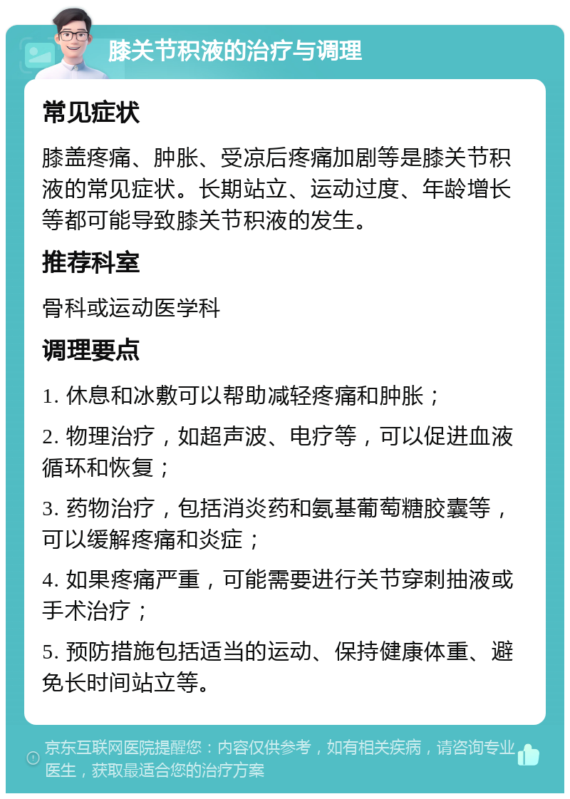 膝关节积液的治疗与调理 常见症状 膝盖疼痛、肿胀、受凉后疼痛加剧等是膝关节积液的常见症状。长期站立、运动过度、年龄增长等都可能导致膝关节积液的发生。 推荐科室 骨科或运动医学科 调理要点 1. 休息和冰敷可以帮助减轻疼痛和肿胀； 2. 物理治疗，如超声波、电疗等，可以促进血液循环和恢复； 3. 药物治疗，包括消炎药和氨基葡萄糖胶囊等，可以缓解疼痛和炎症； 4. 如果疼痛严重，可能需要进行关节穿刺抽液或手术治疗； 5. 预防措施包括适当的运动、保持健康体重、避免长时间站立等。