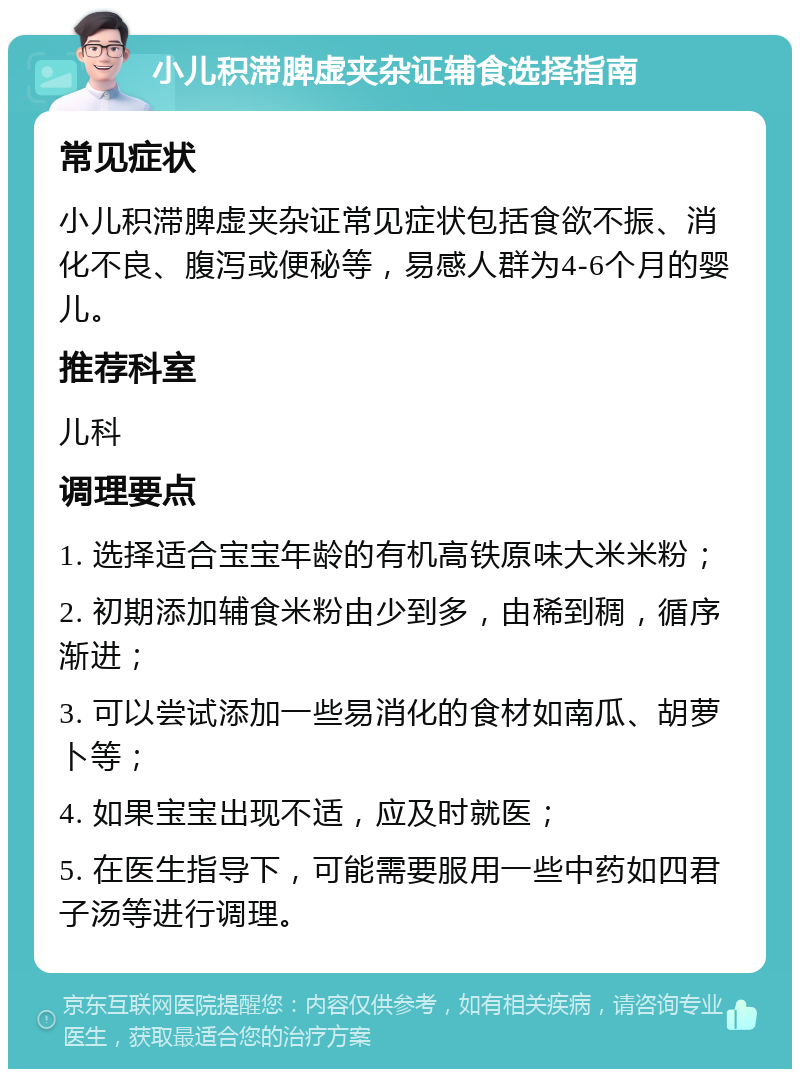 小儿积滞脾虚夹杂证辅食选择指南 常见症状 小儿积滞脾虚夹杂证常见症状包括食欲不振、消化不良、腹泻或便秘等，易感人群为4-6个月的婴儿。 推荐科室 儿科 调理要点 1. 选择适合宝宝年龄的有机高铁原味大米米粉； 2. 初期添加辅食米粉由少到多，由稀到稠，循序渐进； 3. 可以尝试添加一些易消化的食材如南瓜、胡萝卜等； 4. 如果宝宝出现不适，应及时就医； 5. 在医生指导下，可能需要服用一些中药如四君子汤等进行调理。