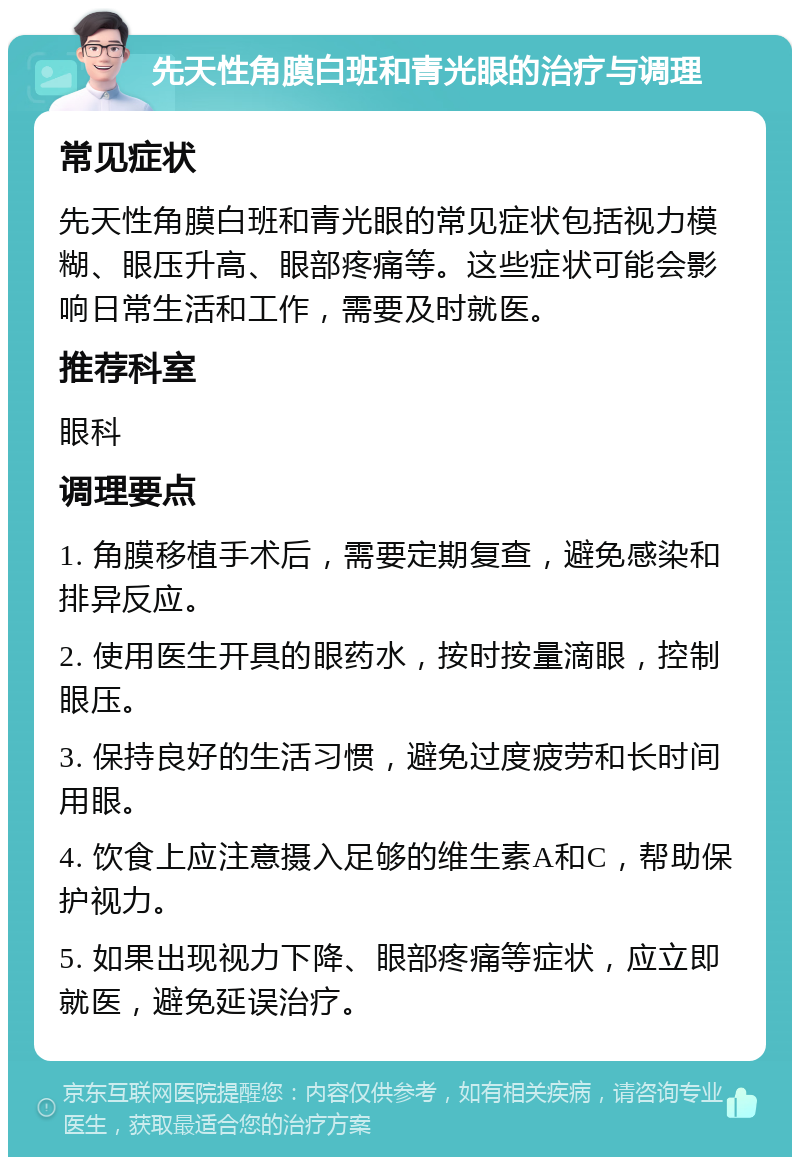 先天性角膜白班和青光眼的治疗与调理 常见症状 先天性角膜白班和青光眼的常见症状包括视力模糊、眼压升高、眼部疼痛等。这些症状可能会影响日常生活和工作，需要及时就医。 推荐科室 眼科 调理要点 1. 角膜移植手术后，需要定期复查，避免感染和排异反应。 2. 使用医生开具的眼药水，按时按量滴眼，控制眼压。 3. 保持良好的生活习惯，避免过度疲劳和长时间用眼。 4. 饮食上应注意摄入足够的维生素A和C，帮助保护视力。 5. 如果出现视力下降、眼部疼痛等症状，应立即就医，避免延误治疗。