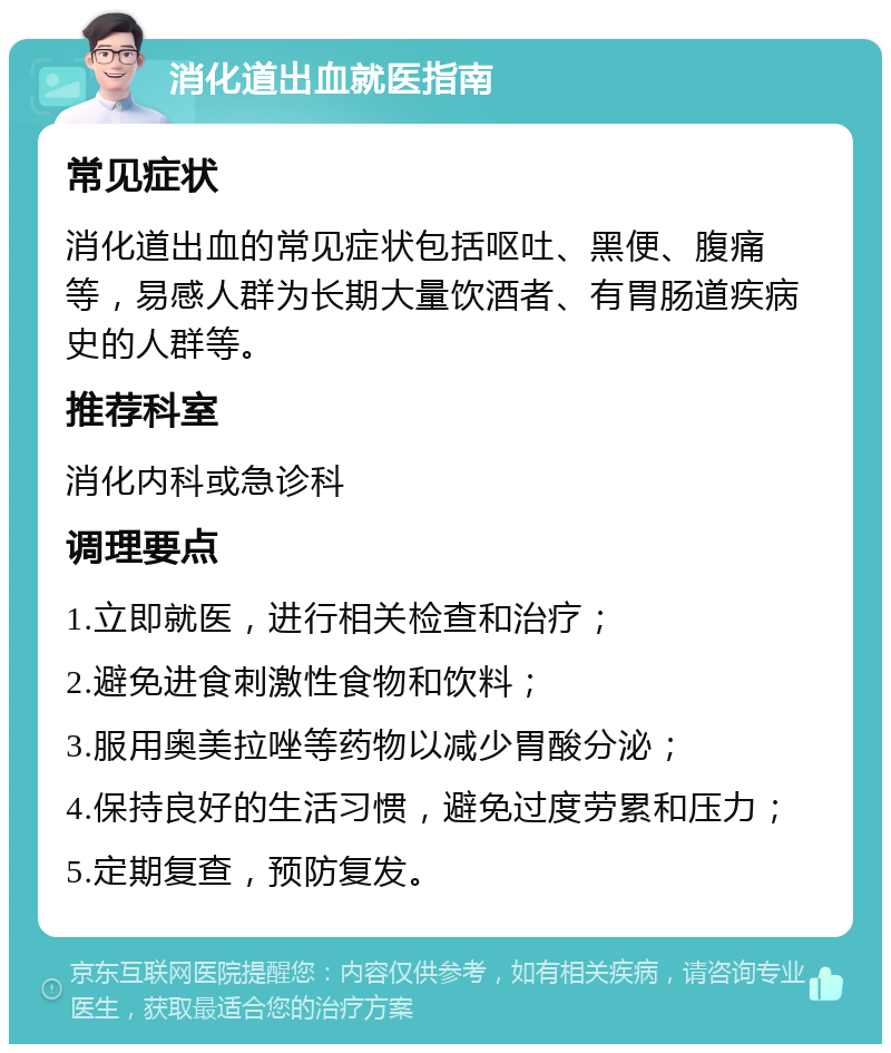 消化道出血就医指南 常见症状 消化道出血的常见症状包括呕吐、黑便、腹痛等，易感人群为长期大量饮酒者、有胃肠道疾病史的人群等。 推荐科室 消化内科或急诊科 调理要点 1.立即就医，进行相关检查和治疗； 2.避免进食刺激性食物和饮料； 3.服用奥美拉唑等药物以减少胃酸分泌； 4.保持良好的生活习惯，避免过度劳累和压力； 5.定期复查，预防复发。