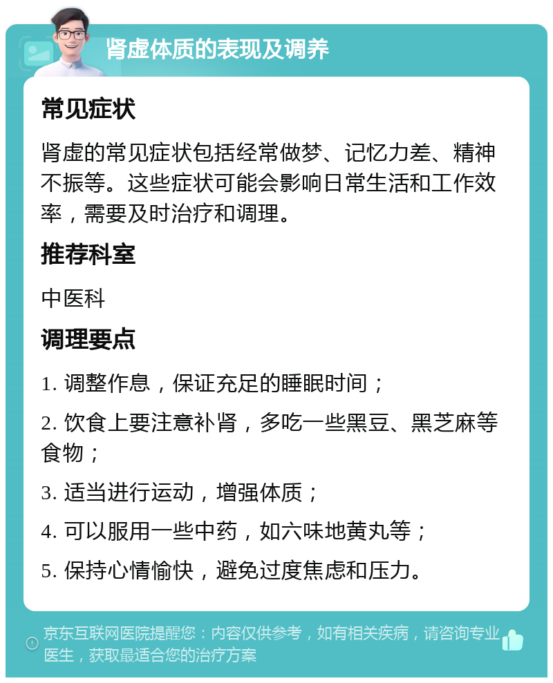 肾虚体质的表现及调养 常见症状 肾虚的常见症状包括经常做梦、记忆力差、精神不振等。这些症状可能会影响日常生活和工作效率，需要及时治疗和调理。 推荐科室 中医科 调理要点 1. 调整作息，保证充足的睡眠时间； 2. 饮食上要注意补肾，多吃一些黑豆、黑芝麻等食物； 3. 适当进行运动，增强体质； 4. 可以服用一些中药，如六味地黄丸等； 5. 保持心情愉快，避免过度焦虑和压力。