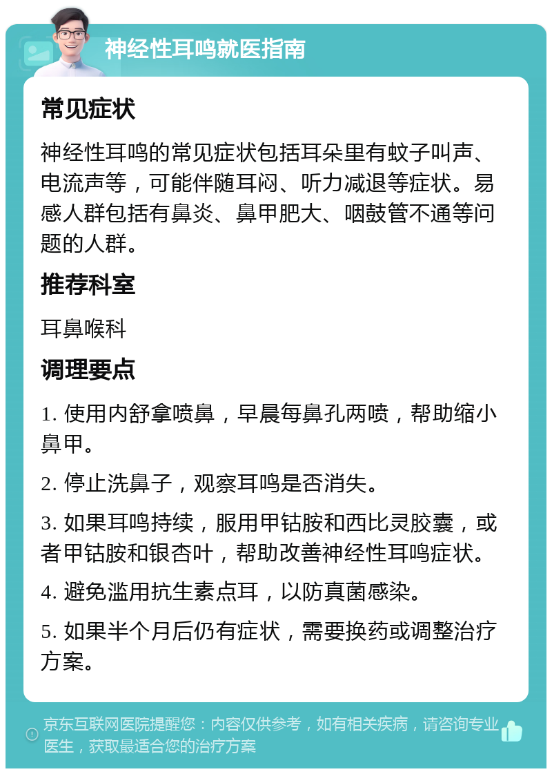 神经性耳鸣就医指南 常见症状 神经性耳鸣的常见症状包括耳朵里有蚊子叫声、电流声等，可能伴随耳闷、听力减退等症状。易感人群包括有鼻炎、鼻甲肥大、咽鼓管不通等问题的人群。 推荐科室 耳鼻喉科 调理要点 1. 使用内舒拿喷鼻，早晨每鼻孔两喷，帮助缩小鼻甲。 2. 停止洗鼻子，观察耳鸣是否消失。 3. 如果耳鸣持续，服用甲钴胺和西比灵胶囊，或者甲钴胺和银杏叶，帮助改善神经性耳鸣症状。 4. 避免滥用抗生素点耳，以防真菌感染。 5. 如果半个月后仍有症状，需要换药或调整治疗方案。