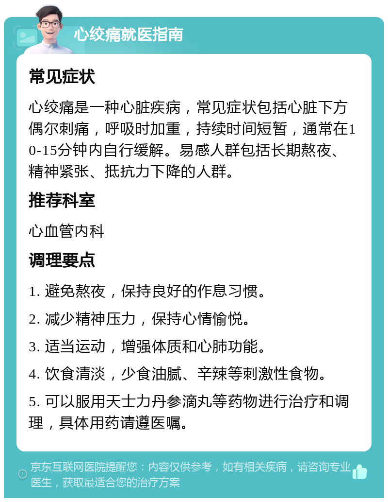 心绞痛就医指南 常见症状 心绞痛是一种心脏疾病，常见症状包括心脏下方偶尔刺痛，呼吸时加重，持续时间短暂，通常在10-15分钟内自行缓解。易感人群包括长期熬夜、精神紧张、抵抗力下降的人群。 推荐科室 心血管内科 调理要点 1. 避免熬夜，保持良好的作息习惯。 2. 减少精神压力，保持心情愉悦。 3. 适当运动，增强体质和心肺功能。 4. 饮食清淡，少食油腻、辛辣等刺激性食物。 5. 可以服用天士力丹参滴丸等药物进行治疗和调理，具体用药请遵医嘱。