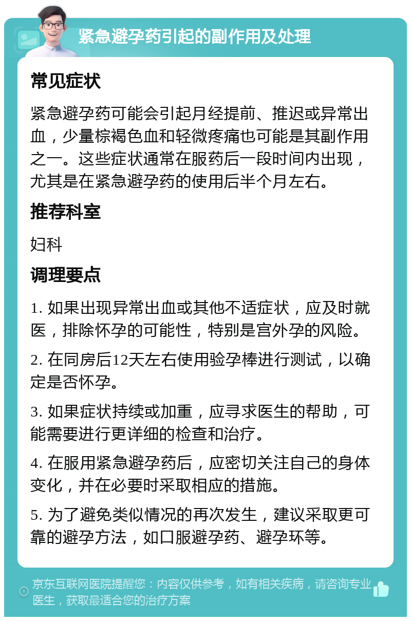 紧急避孕药引起的副作用及处理 常见症状 紧急避孕药可能会引起月经提前、推迟或异常出血，少量棕褐色血和轻微疼痛也可能是其副作用之一。这些症状通常在服药后一段时间内出现，尤其是在紧急避孕药的使用后半个月左右。 推荐科室 妇科 调理要点 1. 如果出现异常出血或其他不适症状，应及时就医，排除怀孕的可能性，特别是宫外孕的风险。 2. 在同房后12天左右使用验孕棒进行测试，以确定是否怀孕。 3. 如果症状持续或加重，应寻求医生的帮助，可能需要进行更详细的检查和治疗。 4. 在服用紧急避孕药后，应密切关注自己的身体变化，并在必要时采取相应的措施。 5. 为了避免类似情况的再次发生，建议采取更可靠的避孕方法，如口服避孕药、避孕环等。