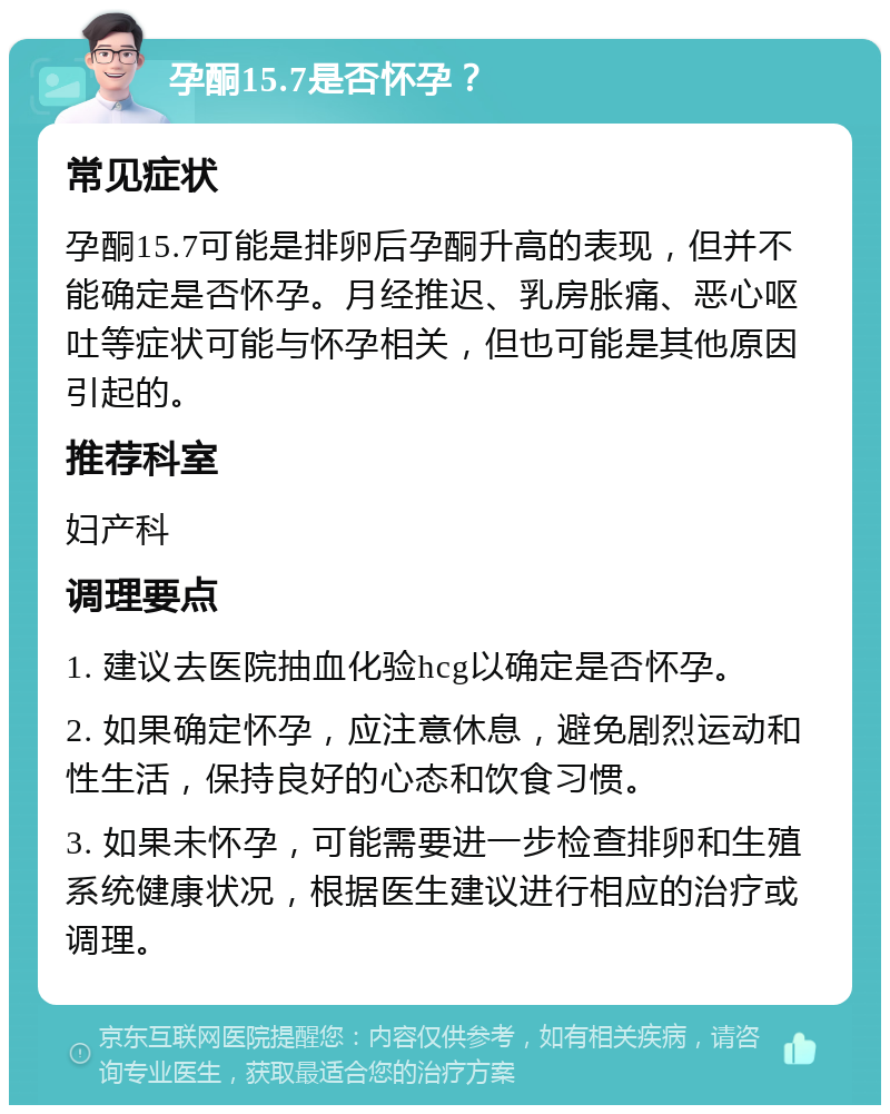 孕酮15.7是否怀孕？ 常见症状 孕酮15.7可能是排卵后孕酮升高的表现，但并不能确定是否怀孕。月经推迟、乳房胀痛、恶心呕吐等症状可能与怀孕相关，但也可能是其他原因引起的。 推荐科室 妇产科 调理要点 1. 建议去医院抽血化验hcg以确定是否怀孕。 2. 如果确定怀孕，应注意休息，避免剧烈运动和性生活，保持良好的心态和饮食习惯。 3. 如果未怀孕，可能需要进一步检查排卵和生殖系统健康状况，根据医生建议进行相应的治疗或调理。