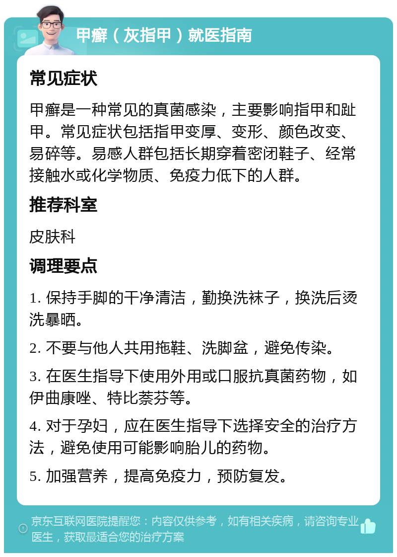 甲癣（灰指甲）就医指南 常见症状 甲癣是一种常见的真菌感染，主要影响指甲和趾甲。常见症状包括指甲变厚、变形、颜色改变、易碎等。易感人群包括长期穿着密闭鞋子、经常接触水或化学物质、免疫力低下的人群。 推荐科室 皮肤科 调理要点 1. 保持手脚的干净清洁，勤换洗袜子，换洗后烫洗暴晒。 2. 不要与他人共用拖鞋、洗脚盆，避免传染。 3. 在医生指导下使用外用或口服抗真菌药物，如伊曲康唑、特比萘芬等。 4. 对于孕妇，应在医生指导下选择安全的治疗方法，避免使用可能影响胎儿的药物。 5. 加强营养，提高免疫力，预防复发。