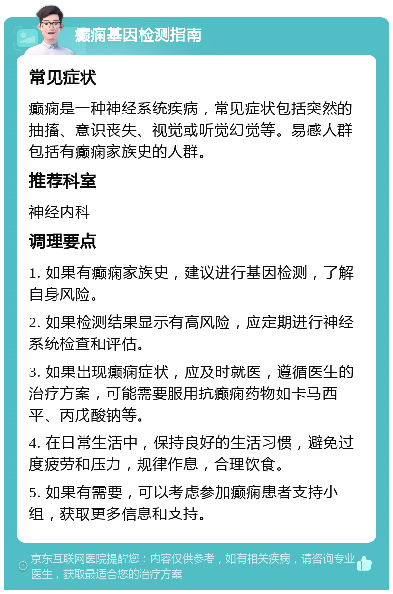 癫痫基因检测指南 常见症状 癫痫是一种神经系统疾病，常见症状包括突然的抽搐、意识丧失、视觉或听觉幻觉等。易感人群包括有癫痫家族史的人群。 推荐科室 神经内科 调理要点 1. 如果有癫痫家族史，建议进行基因检测，了解自身风险。 2. 如果检测结果显示有高风险，应定期进行神经系统检查和评估。 3. 如果出现癫痫症状，应及时就医，遵循医生的治疗方案，可能需要服用抗癫痫药物如卡马西平、丙戊酸钠等。 4. 在日常生活中，保持良好的生活习惯，避免过度疲劳和压力，规律作息，合理饮食。 5. 如果有需要，可以考虑参加癫痫患者支持小组，获取更多信息和支持。