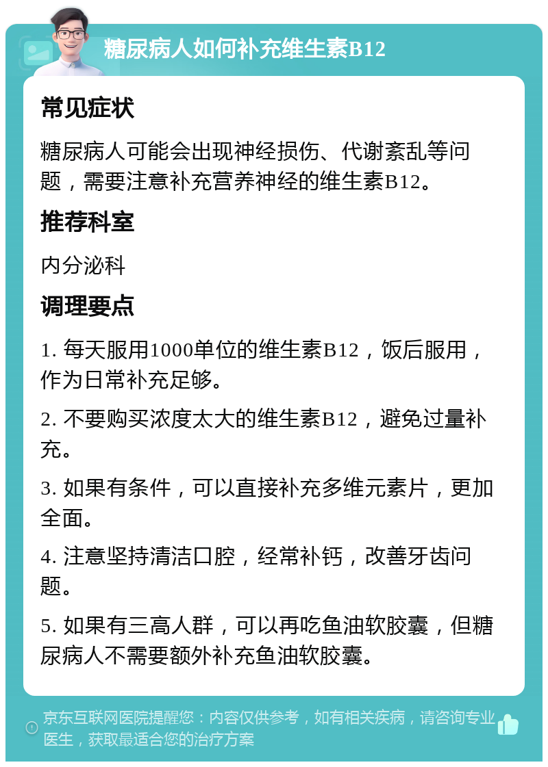 糖尿病人如何补充维生素B12 常见症状 糖尿病人可能会出现神经损伤、代谢紊乱等问题，需要注意补充营养神经的维生素B12。 推荐科室 内分泌科 调理要点 1. 每天服用1000单位的维生素B12，饭后服用，作为日常补充足够。 2. 不要购买浓度太大的维生素B12，避免过量补充。 3. 如果有条件，可以直接补充多维元素片，更加全面。 4. 注意坚持清洁口腔，经常补钙，改善牙齿问题。 5. 如果有三高人群，可以再吃鱼油软胶囊，但糖尿病人不需要额外补充鱼油软胶囊。