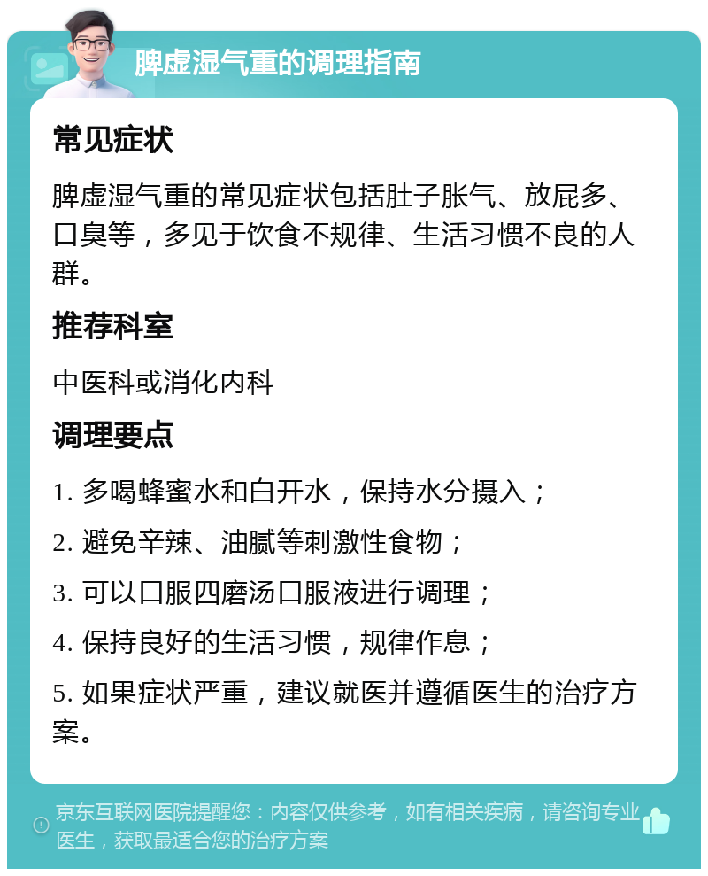 脾虚湿气重的调理指南 常见症状 脾虚湿气重的常见症状包括肚子胀气、放屁多、口臭等，多见于饮食不规律、生活习惯不良的人群。 推荐科室 中医科或消化内科 调理要点 1. 多喝蜂蜜水和白开水，保持水分摄入； 2. 避免辛辣、油腻等刺激性食物； 3. 可以口服四磨汤口服液进行调理； 4. 保持良好的生活习惯，规律作息； 5. 如果症状严重，建议就医并遵循医生的治疗方案。