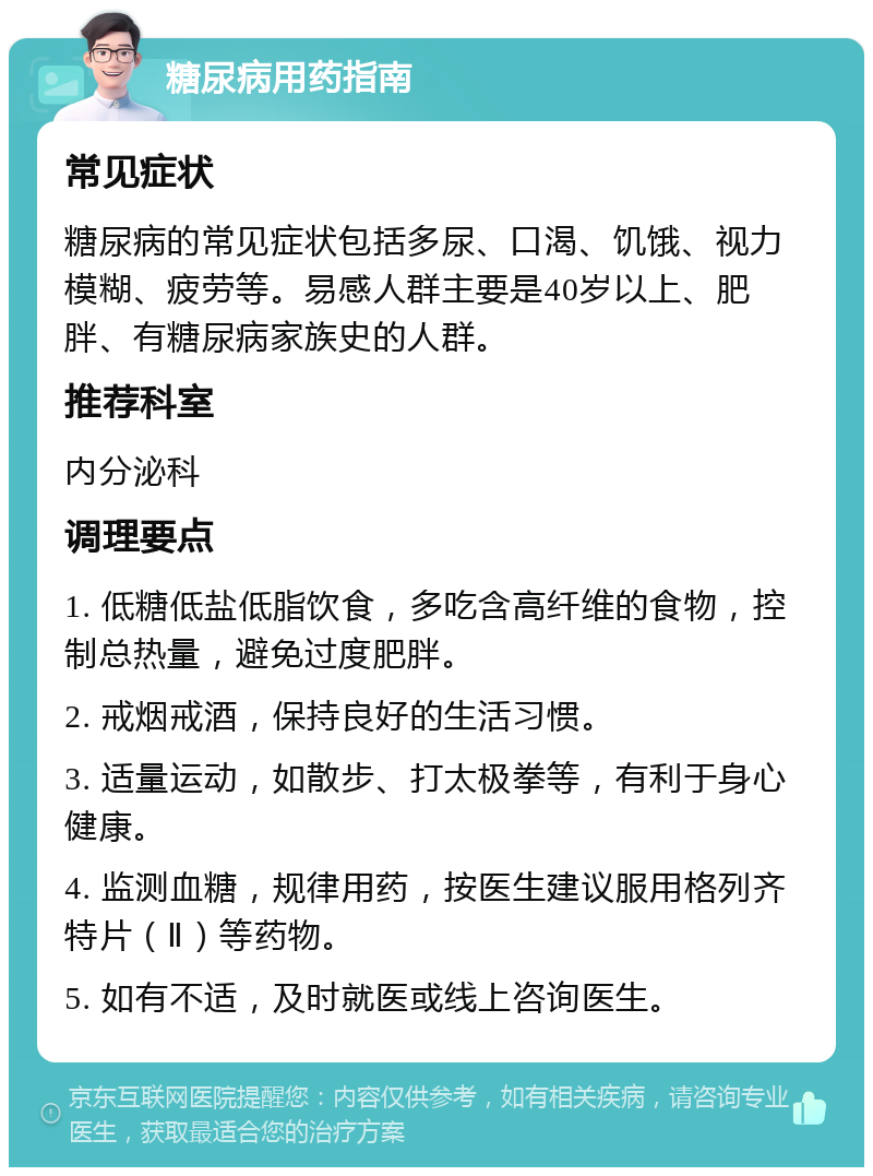 糖尿病用药指南 常见症状 糖尿病的常见症状包括多尿、口渴、饥饿、视力模糊、疲劳等。易感人群主要是40岁以上、肥胖、有糖尿病家族史的人群。 推荐科室 内分泌科 调理要点 1. 低糖低盐低脂饮食，多吃含高纤维的食物，控制总热量，避免过度肥胖。 2. 戒烟戒酒，保持良好的生活习惯。 3. 适量运动，如散步、打太极拳等，有利于身心健康。 4. 监测血糖，规律用药，按医生建议服用格列齐特片（Ⅱ）等药物。 5. 如有不适，及时就医或线上咨询医生。