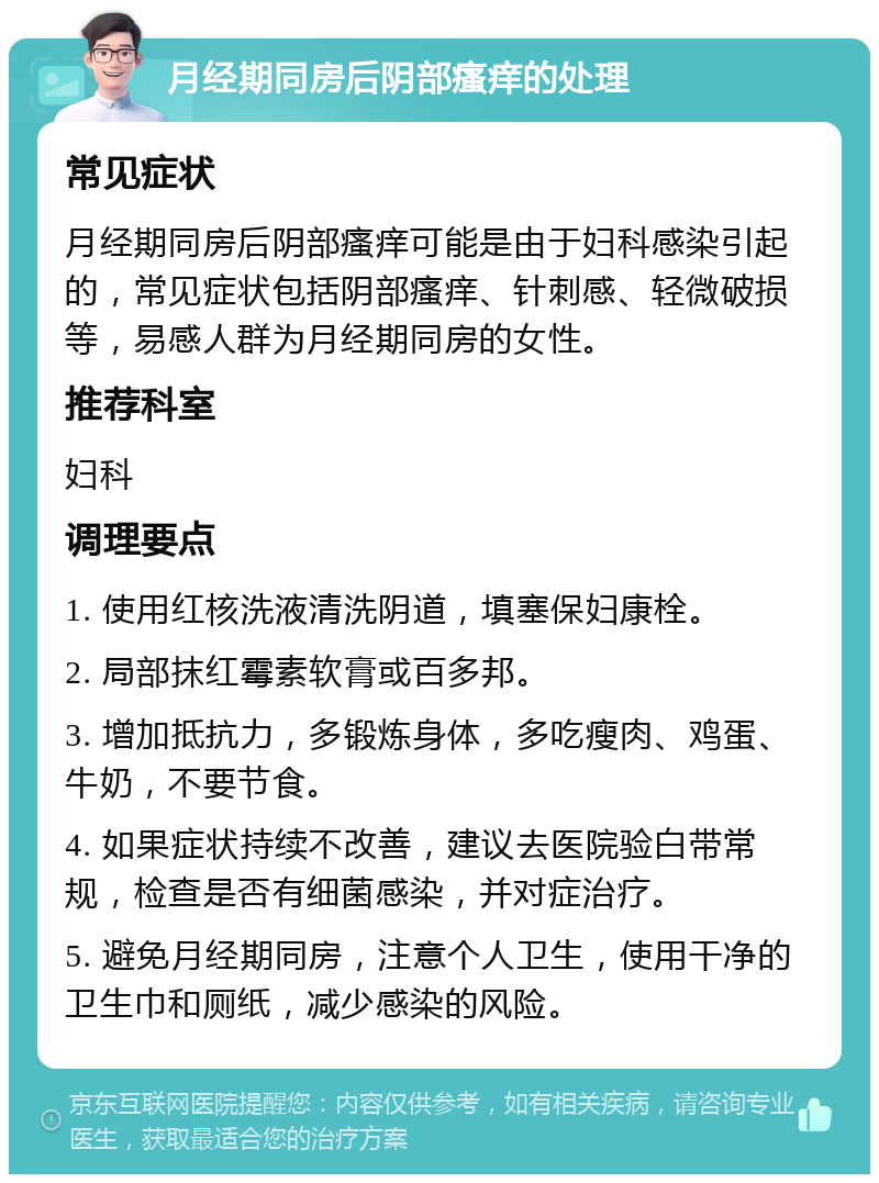 月经期同房后阴部瘙痒的处理 常见症状 月经期同房后阴部瘙痒可能是由于妇科感染引起的，常见症状包括阴部瘙痒、针刺感、轻微破损等，易感人群为月经期同房的女性。 推荐科室 妇科 调理要点 1. 使用红核洗液清洗阴道，填塞保妇康栓。 2. 局部抹红霉素软膏或百多邦。 3. 增加抵抗力，多锻炼身体，多吃瘦肉、鸡蛋、牛奶，不要节食。 4. 如果症状持续不改善，建议去医院验白带常规，检查是否有细菌感染，并对症治疗。 5. 避免月经期同房，注意个人卫生，使用干净的卫生巾和厕纸，减少感染的风险。